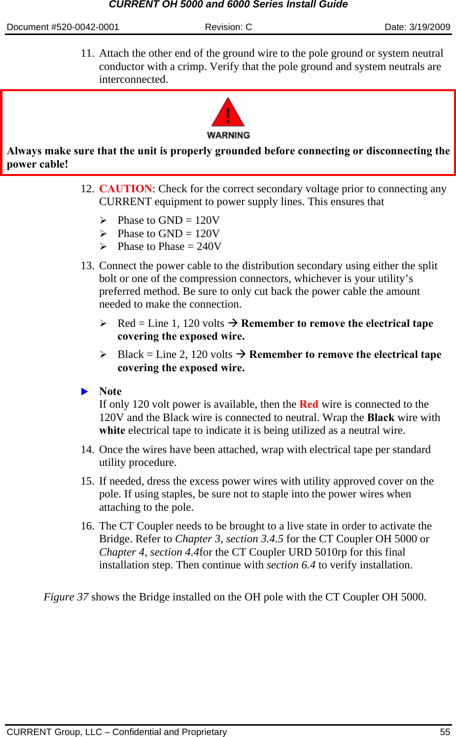 CURRENT OH 5000 and 6000 Series Install Guide  Document #520-0042-0001  Revision: C  Date: 3/19/2009  CURRENT Group, LLC – Confidential and Proprietary  55 11. Attach the other end of the ground wire to the pole ground or system neutral conductor with a crimp. Verify that the pole ground and system neutrals are interconnected.     Always make sure that the unit is properly grounded before connecting or disconnecting the power cable!   12. CAUTION: Check for the correct secondary voltage prior to connecting any CURRENT equipment to power supply lines. This ensures that   ¾ Phase to GND = 120V ¾ Phase to GND = 120V ¾ Phase to Phase = 240V  13. Connect the power cable to the distribution secondary using either the split bolt or one of the compression connectors, whichever is your utility’s preferred method. Be sure to only cut back the power cable the amount needed to make the connection.  ¾ Red = Line 1, 120 volts Æ Remember to remove the electrical tape covering the exposed wire. ¾ Black = Line 2, 120 volts Æ Remember to remove the electrical tape covering the exposed wire.  X Note If only 120 volt power is available, then the Red wire is connected to the 120V and the Black wire is connected to neutral. Wrap the Black wire with white electrical tape to indicate it is being utilized as a neutral wire.  14. Once the wires have been attached, wrap with electrical tape per standard utility procedure.  15. If needed, dress the excess power wires with utility approved cover on the pole. If using staples, be sure not to staple into the power wires when attaching to the pole.  16. The CT Coupler needs to be brought to a live state in order to activate the Bridge. Refer to Chapter 3, section 3.4.5 for the CT Coupler OH 5000 or Chapter 4, section 4.4for the CT Coupler URD 5010rp for this final installation step. Then continue with section 6.4 to verify installation.   Figure 37 shows the Bridge installed on the OH pole with the CT Coupler OH 5000. 