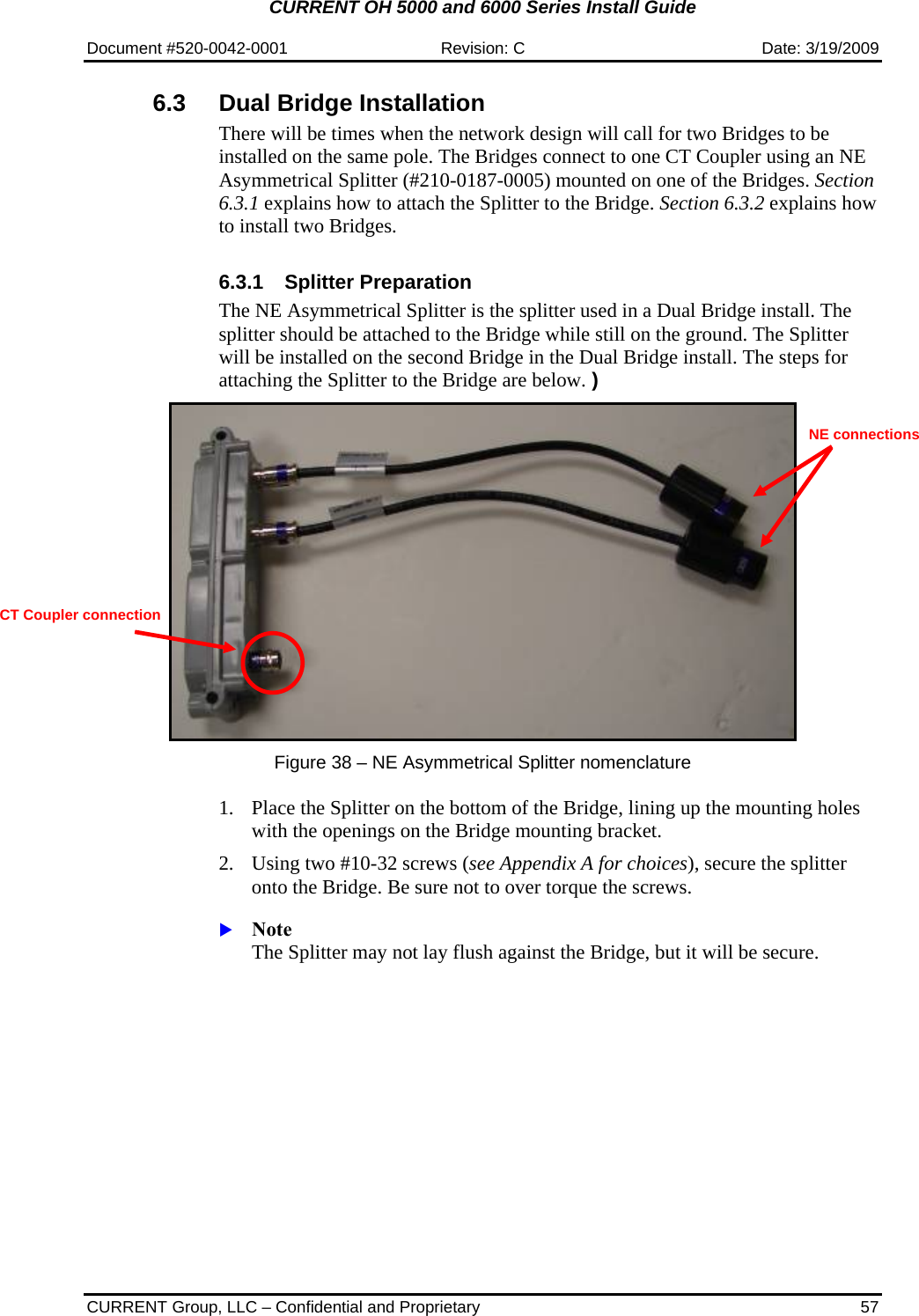 CURRENT OH 5000 and 6000 Series Install Guide  Document #520-0042-0001  Revision: C  Date: 3/19/2009  CURRENT Group, LLC – Confidential and Proprietary  57 6.3  Dual Bridge Installation There will be times when the network design will call for two Bridges to be installed on the same pole. The Bridges connect to one CT Coupler using an NE Asymmetrical Splitter (#210-0187-0005) mounted on one of the Bridges. Section 6.3.1 explains how to attach the Splitter to the Bridge. Section 6.3.2 explains how to install two Bridges.  6.3.1  Splitter Preparation  The NE Asymmetrical Splitter is the splitter used in a Dual Bridge install. The splitter should be attached to the Bridge while still on the ground. The Splitter will be installed on the second Bridge in the Dual Bridge install. The steps for attaching the Splitter to the Bridge are below. )    Figure 38 – NE Asymmetrical Splitter nomenclature  1. Place the Splitter on the bottom of the Bridge, lining up the mounting holes with the openings on the Bridge mounting bracket. 2. Using two #10-32 screws (see Appendix A for choices), secure the splitter onto the Bridge. Be sure not to over torque the screws.  X Note  The Splitter may not lay flush against the Bridge, but it will be secure. CT Coupler connection NE connections 