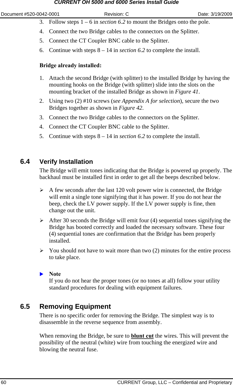 CURRENT OH 5000 and 6000 Series Install Guide  Document #520-0042-0001  Revision: C  Date: 3/19/2009 60  CURRENT Group, LLC – Confidential and Proprietary 3. Follow steps 1 – 6 in section 6.2 to mount the Bridges onto the pole. 4. Connect the two Bridge cables to the connectors on the Splitter. 5. Connect the CT Coupler BNC cable to the Splitter. 6. Continue with steps 8 – 14 in section 6.2 to complete the install.  Bridge already installed:  1. Attach the second Bridge (with splitter) to the installed Bridge by having the mounting hooks on the Bridge (with splitter) slide into the slots on the mounting bracket of the installed Bridge as shown in Figure 41. 2. Using two (2) #10 screws (see Appendix A for selection), secure the two Bridges together as shown in Figure 42. 3. Connect the two Bridge cables to the connectors on the Splitter. 4. Connect the CT Coupler BNC cable to the Splitter. 5. Continue with steps 8 – 14 in section 6.2 to complete the install.   6.4  Verify Installation The Bridge will emit tones indicating that the Bridge is powered up properly. The backhaul must be installed first in order to get all the beeps described below.  ¾ A few seconds after the last 120 volt power wire is connected, the Bridge will emit a single tone signifying that it has power. If you do not hear the beep, check the LV power supply. If the LV power supply is fine, then change out the unit.  ¾ After 30 seconds the Bridge will emit four (4) sequential tones signifying the Bridge has booted correctly and loaded the necessary software. These four (4) sequential tones are confirmation that the Bridge has been properly installed.  ¾ You should not have to wait more than two (2) minutes for the entire process to take place.   X Note If you do not hear the proper tones (or no tones at all) follow your utility standard procedures for dealing with equipment failures.    6.5 Removing Equipment There is no specific order for removing the Bridge. The simplest way is to disassemble in the reverse sequence from assembly.  When removing the Bridge, be sure to blunt cut the wires. This will prevent the possibility of the neutral (white) wire from touching the energized wire and blowing the neutral fuse.   