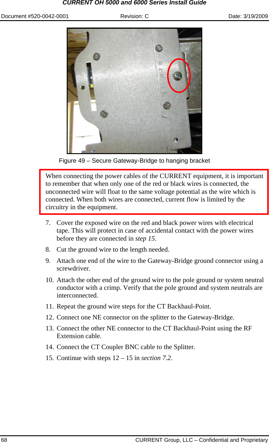 CURRENT OH 5000 and 6000 Series Install Guide  Document #520-0042-0001  Revision: C  Date: 3/19/2009 68  CURRENT Group, LLC – Confidential and Proprietary   Figure 49 – Secure Gateway-Bridge to hanging bracket  When connecting the power cables of the CURRENT equipment, it is important to remember that when only one of the red or black wires is connected, the unconnected wire will float to the same voltage potential as the wire which is connected. When both wires are connected, current flow is limited by the circuitry in the equipment.  7. Cover the exposed wire on the red and black power wires with electrical tape. This will protect in case of accidental contact with the power wires before they are connected in step 15. 8. Cut the ground wire to the length needed.  9. Attach one end of the wire to the Gateway-Bridge ground connector using a screwdriver.   10. Attach the other end of the ground wire to the pole ground or system neutral conductor with a crimp. Verify that the pole ground and system neutrals are interconnected. 11. Repeat the ground wire steps for the CT Backhaul-Point. 12. Connect one NE connector on the splitter to the Gateway-Bridge. 13. Connect the other NE connector to the CT Backhaul-Point using the RF Extension cable. 14. Connect the CT Coupler BNC cable to the Splitter. 15. Continue with steps 12 – 15 in section 7.2. 
