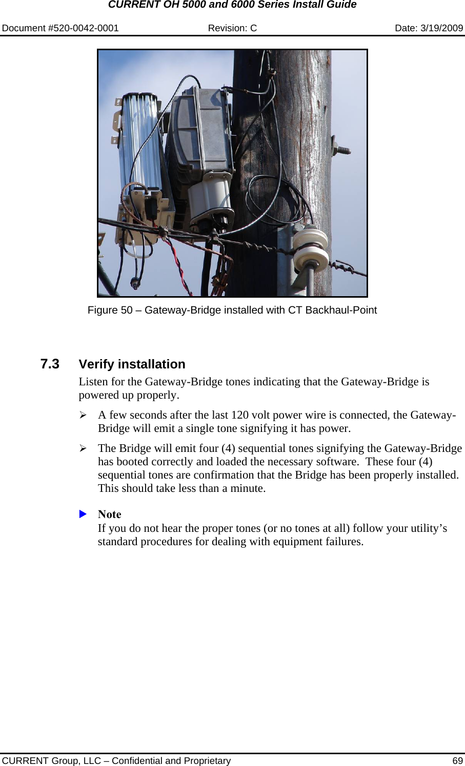 CURRENT OH 5000 and 6000 Series Install Guide  Document #520-0042-0001  Revision: C  Date: 3/19/2009  CURRENT Group, LLC – Confidential and Proprietary  69   Figure 50 – Gateway-Bridge installed with CT Backhaul-Point   7.3  Verify installation Listen for the Gateway-Bridge tones indicating that the Gateway-Bridge is powered up properly.   ¾ A few seconds after the last 120 volt power wire is connected, the Gateway-Bridge will emit a single tone signifying it has power.  ¾ The Bridge will emit four (4) sequential tones signifying the Gateway-Bridge has booted correctly and loaded the necessary software.  These four (4) sequential tones are confirmation that the Bridge has been properly installed. This should take less than a minute.  X Note If you do not hear the proper tones (or no tones at all) follow your utility’s standard procedures for dealing with equipment failures.     