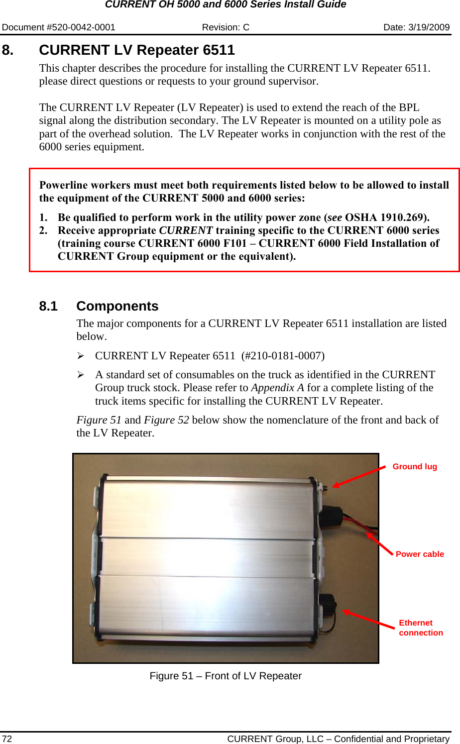 CURRENT OH 5000 and 6000 Series Install Guide  Document #520-0042-0001  Revision: C  Date: 3/19/2009 72  CURRENT Group, LLC – Confidential and Proprietary 8. CURRENT LV Repeater 6511 This chapter describes the procedure for installing the CURRENT LV Repeater 6511. please direct questions or requests to your ground supervisor.  The CURRENT LV Repeater (LV Repeater) is used to extend the reach of the BPL signal along the distribution secondary. The LV Repeater is mounted on a utility pole as part of the overhead solution.  The LV Repeater works in conjunction with the rest of the 6000 series equipment.   Powerline workers must meet both requirements listed below to be allowed to install the equipment of the CURRENT 5000 and 6000 series:  1. Be qualified to perform work in the utility power zone (see OSHA 1910.269). 2. Receive appropriate CURRENT training specific to the CURRENT 6000 series (training course CURRENT 6000 F101 – CURRENT 6000 Field Installation of CURRENT Group equipment or the equivalent).    8.1 Components The major components for a CURRENT LV Repeater 6511 installation are listed below.  ¾ CURRENT LV Repeater 6511  (#210-0181-0007)  ¾ A standard set of consumables on the truck as identified in the CURRENT Group truck stock. Please refer to Appendix A for a complete listing of the truck items specific for installing the CURRENT LV Repeater.   Figure 51 and Figure 52 below show the nomenclature of the front and back of the LV Repeater.     Figure 51 – Front of LV Repeater  Power cable Ground lug Ethernet connection 