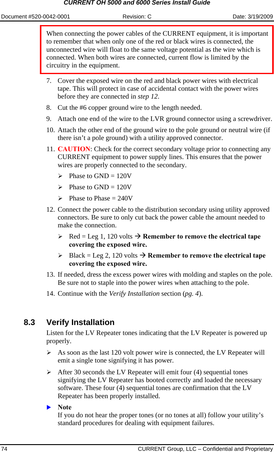 CURRENT OH 5000 and 6000 Series Install Guide  Document #520-0042-0001  Revision: C  Date: 3/19/2009 74  CURRENT Group, LLC – Confidential and Proprietary  When connecting the power cables of the CURRENT equipment, it is important to remember that when only one of the red or black wires is connected, the unconnected wire will float to the same voltage potential as the wire which is connected. When both wires are connected, current flow is limited by the circuitry in the equipment.   7. Cover the exposed wire on the red and black power wires with electrical tape. This will protect in case of accidental contact with the power wires before they are connected in step 12. 8. Cut the #6 copper ground wire to the length needed. 9. Attach one end of the wire to the LVR ground connector using a screwdriver. 10. Attach the other end of the ground wire to the pole ground or neutral wire (if there isn’t a pole ground) with a utility approved connector. 11. CAUTION: Check for the correct secondary voltage prior to connecting any CURRENT equipment to power supply lines. This ensures that the power wires are properly connected to the secondary. ¾ Phase to GND = 120V ¾ Phase to GND = 120V ¾ Phase to Phase = 240V 12. Connect the power cable to the distribution secondary using utility approved connectors. Be sure to only cut back the power cable the amount needed to make the connection. ¾ Red = Leg 1, 120 volts Æ Remember to remove the electrical tape covering the exposed wire. ¾ Black = Leg 2, 120 volts Æ Remember to remove the electrical tape covering the exposed wire. 13. If needed, dress the excess power wires with molding and staples on the pole. Be sure not to staple into the power wires when attaching to the pole. 14. Continue with the Verify Installation section (pg. 4).    8.3 Verify Installation  Listen for the LV Repeater tones indicating that the LV Repeater is powered up properly.   ¾ As soon as the last 120 volt power wire is connected, the LV Repeater will emit a single tone signifying it has power.  ¾ After 30 seconds the LV Repeater will emit four (4) sequential tones signifying the LV Repeater has booted correctly and loaded the necessary software. These four (4) sequential tones are confirmation that the LV Repeater has been properly installed. X Note If you do not hear the proper tones (or no tones at all) follow your utility’s standard procedures for dealing with equipment failures.   