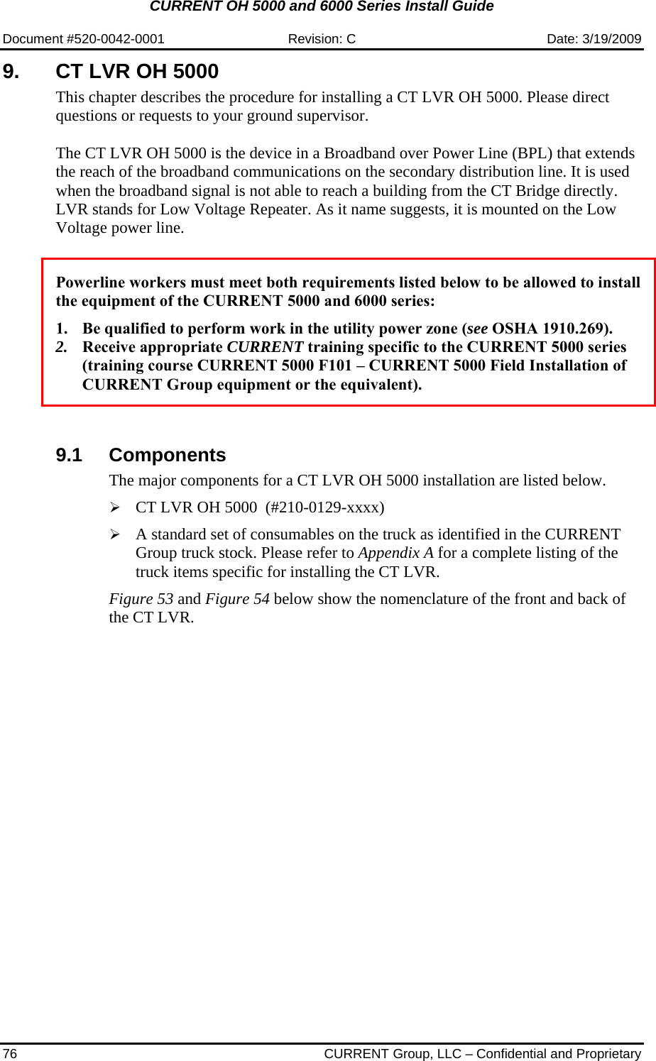 CURRENT OH 5000 and 6000 Series Install Guide  Document #520-0042-0001  Revision: C  Date: 3/19/2009 76  CURRENT Group, LLC – Confidential and Proprietary 9.  CT LVR OH 5000  This chapter describes the procedure for installing a CT LVR OH 5000. Please direct questions or requests to your ground supervisor.  The CT LVR OH 5000 is the device in a Broadband over Power Line (BPL) that extends the reach of the broadband communications on the secondary distribution line. It is used when the broadband signal is not able to reach a building from the CT Bridge directly. LVR stands for Low Voltage Repeater. As it name suggests, it is mounted on the Low Voltage power line.    Powerline workers must meet both requirements listed below to be allowed to install the equipment of the CURRENT 5000 and 6000 series:  1. Be qualified to perform work in the utility power zone (see OSHA 1910.269). 2. Receive appropriate CURRENT training specific to the CURRENT 5000 series (training course CURRENT 5000 F101 – CURRENT 5000 Field Installation of CURRENT Group equipment or the equivalent).    9.1 Components The major components for a CT LVR OH 5000 installation are listed below.  ¾ CT LVR OH 5000  (#210-0129-xxxx)  ¾ A standard set of consumables on the truck as identified in the CURRENT Group truck stock. Please refer to Appendix A for a complete listing of the truck items specific for installing the CT LVR.   Figure 53 and Figure 54 below show the nomenclature of the front and back of the CT LVR.    
