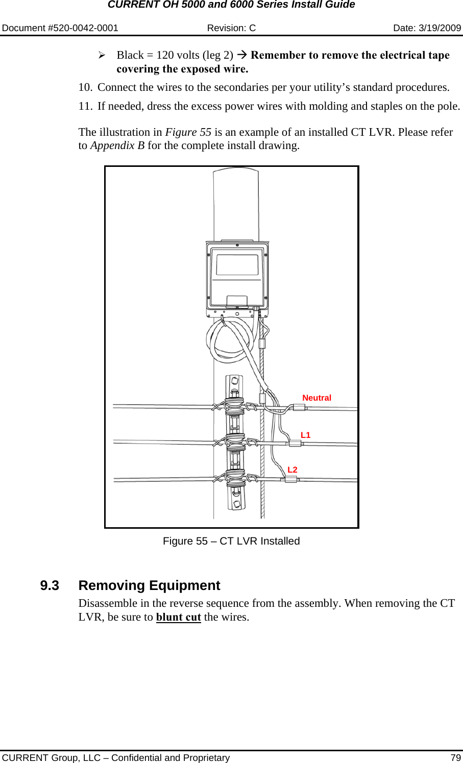 CURRENT OH 5000 and 6000 Series Install Guide  Document #520-0042-0001  Revision: C  Date: 3/19/2009  CURRENT Group, LLC – Confidential and Proprietary  79 ¾ Black = 120 volts (leg 2) Æ Remember to remove the electrical tape covering the exposed wire. 10. Connect the wires to the secondaries per your utility’s standard procedures. 11. If needed, dress the excess power wires with molding and staples on the pole.   The illustration in Figure 55 is an example of an installed CT LVR. Please refer to Appendix B for the complete install drawing.     Figure 55 – CT LVR Installed   9.3 Removing Equipment Disassemble in the reverse sequence from the assembly. When removing the CT LVR, be sure to blunt cut the wires.     Neutral L1 L2 