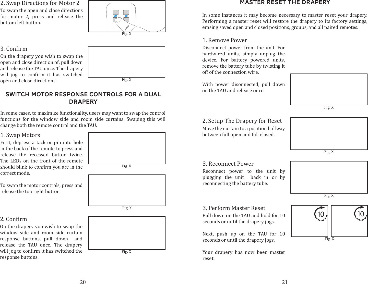 20 21Switch motor response Controls for a dual draperyOn the drapery you wish to swap the open and close direction of, pull down  and release the TAU once. The drapery       open and close directions. Fig. XFig. X2. Swap Directions for Motor 2To swap the open and close directions for motor 2, press and release the bottom left button.Fig. X1. Swap MotorsFirst, depress a tack or pin into hole in the back of the remote to press and release the recessed button twice. The LEDs on the front of the remote correct mode. To swap the motor controls, press and release the top right button.In some cases, to maximize functionality, users may want to swap the control functions for the window side and room side curtains. Swaping this will change both the remote control and the TAU.On the drapery you wish to swap the window side and room side curtain response buttons, pull down  and release the TAU once. The drapery response buttons.Fig. XFig. XMaster Reset the Drapery2. Setup The Drapery for ResetMove the curtain to a position halfway between full open and full closed. Fig. X3. Reconnect PowerReconnect power to the unit by plugging the unit  back in or by reconnecting the battery tube. Fig. XIn some instances it may become necessary to master reset your drapery. Performing a master reset will restore the drapery to its factory settings, erasing saved open and closed positions, groups, and all paired remotes. 3. Perform Master ResetPull down on the TAU and hold for 10 seconds or until the drapery jogs.Next, push up on the TAU for 10 seconds or until the drapery jogs. Your drapery has now been master reset.Fig. XFig. X1. Remove PowerDisconnect power from the unit. For hardwired units, simply unplug the device. For battery powered units, remove the battery tube by twisting it off of the connection wire.With power disonnected, pull down on the TAU and release once. 