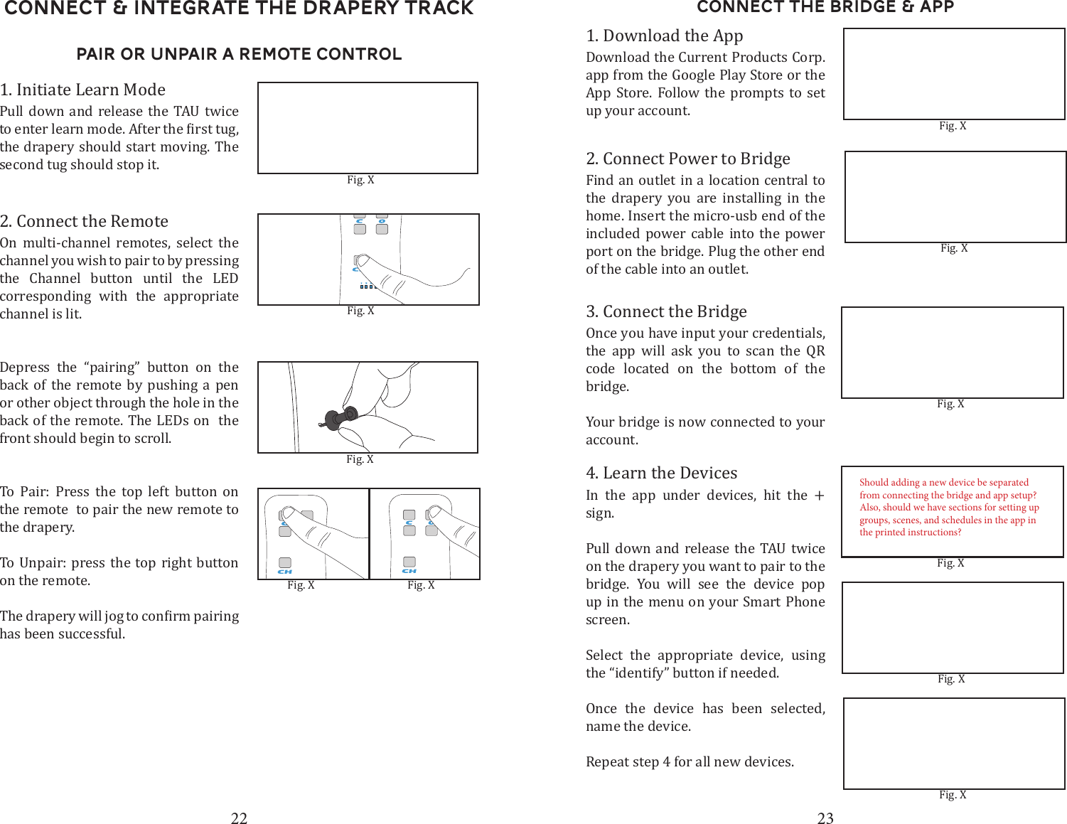 22 23Connect &amp; Integrate the drapery TrackPair or Unpair A Remote Control1. Initiate Learn ModePull down and release the TAU twice  the drapery should start moving. The second tug should stop it. 2. Connect the RemoteOn multi-channel remotes, select the channel you wish to pair to by pressing the Channel button until the LED corresponding with the appropriate channel is lit. Depress the &ldquo;pairing&rdquo; button on the back of the remote by pushing a pen or other object through the hole in the back of the remote. The LEDs on  the front should begin to scroll. To Pair: Press the top left button on the remote  to pair the new remote to the drapery.To Unpair: press the top right button on the remote.has been successful.  Fig. XFig. XFig. XFig. X Fig. XConnect the Bridge &amp; App1. Download the AppDownload the Current Products Corp. app from the Google Play Store or the App Store. Follow the prompts to set up your account.3. Connect the BridgeOnce you have input your credentials, the app will ask you to scan the QR code located on the bottom of the bridge.Your bridge is now connected to your account.2. Connect Power to BridgeFind an outlet in a location central to the drapery you are installing in the home. Insert the micro-usb end of the included power cable into the power port on the bridge. Plug the other end of the cable into an outlet. 4. Learn the DevicesIn the app under devices, hit the + sign. Pull down and release the TAU twice on the drapery you want to pair to the bridge. You will see the device pop up in the menu on your Smart Phone screen. Select the appropriate device, using the &ldquo;identify&rdquo; button if needed. Once the device has been selected, name the device. Repeat step 4 for all new devices.Fig. XFig. XFig. XFig. XFig. XFig. XShould adding a new device be separated from connecting the bridge and app setup? Also, should we have sections for setting up groups, scenes, and schedules in the app in the printed instructions?