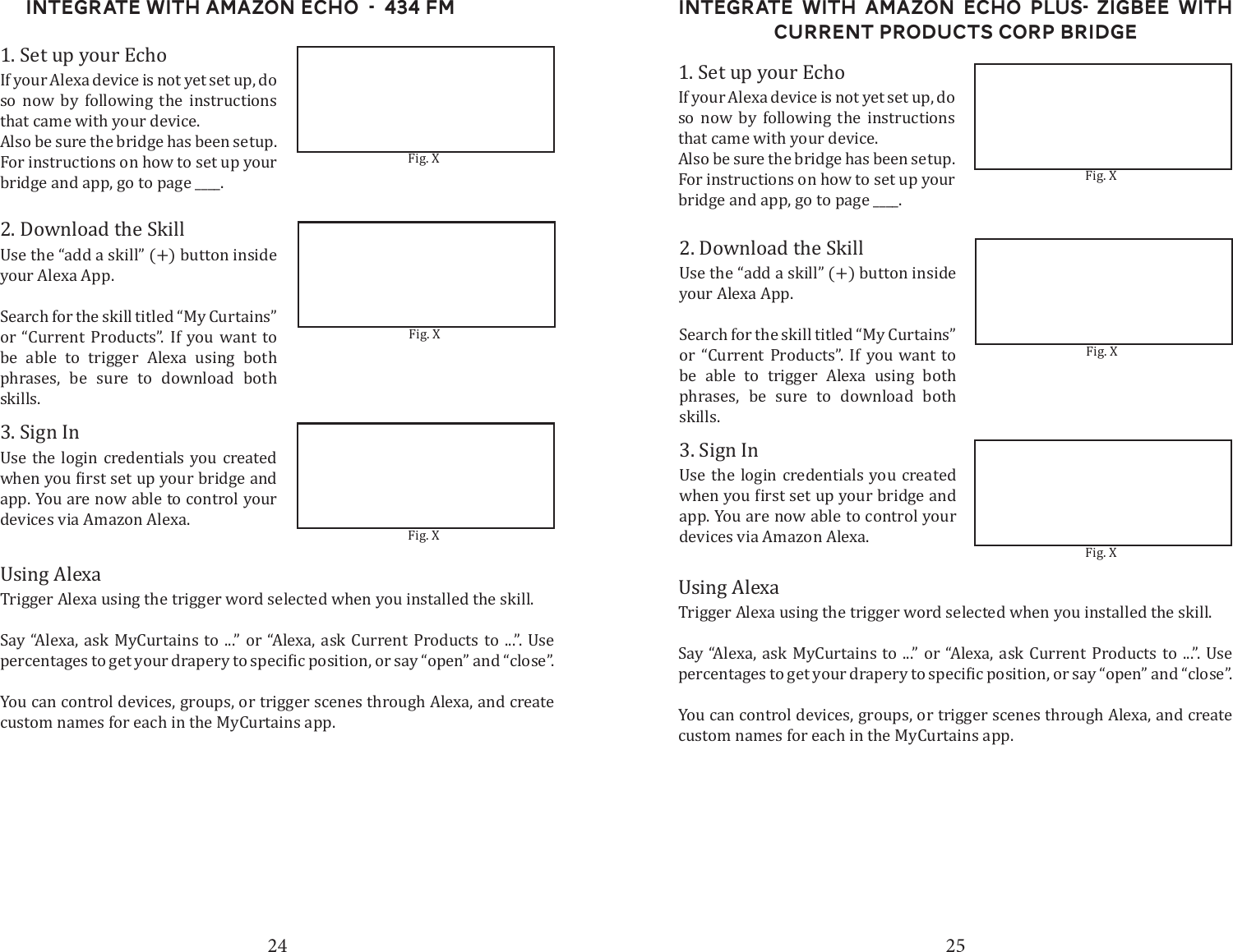 24 25Integrate with Amazon Echo  -  434 FM1. Set up your EchoIf your Alexa device is not yet set up, do so now by following the instructions that came with your device.Also be sure the bridge has been setup. For instructions on how to set up your bridge and app, go to page ____. 2. Download the SkillUse the &ldquo;add a skill&rdquo; (+) button inside your Alexa App. Search for the skill titled &ldquo;My Curtains&rdquo; or &ldquo;Current Products&rdquo;. If you want to be able to trigger Alexa using both phrases, be sure to download both skills.3. Sign InUse the login credentials you created app. You are now able to control your devices via Amazon Alexa.Using AlexaTrigger Alexa using the trigger word selected when you installed the skill. Say &ldquo;Alexa, ask MyCurtains to ...&rdquo; or &ldquo;Alexa, ask Current Products to ...&rdquo;. Use You can control devices, groups, or trigger scenes through Alexa, and create custom names for each in the MyCurtains app.Fig. XFig. XFig. XIntegrate with Amazon Echo Plus- ZigBee with Current Products corp bridge1. Set up your EchoIf your Alexa device is not yet set up, do so now by following the instructions that came with your device.Also be sure the bridge has been setup. For instructions on how to set up your bridge and app, go to page ____. 2. Download the SkillUse the &ldquo;add a skill&rdquo; (+) button inside your Alexa App. Search for the skill titled &ldquo;My Curtains&rdquo; or &ldquo;Current Products&rdquo;. If you want to be able to trigger Alexa using both phrases, be sure to download both skills.3. Sign InUse the login credentials you created app. You are now able to control your devices via Amazon Alexa.Using AlexaTrigger Alexa using the trigger word selected when you installed the skill. Say &ldquo;Alexa, ask MyCurtains to ...&rdquo; or &ldquo;Alexa, ask Current Products to ...&rdquo;. Use You can control devices, groups, or trigger scenes through Alexa, and create custom names for each in the MyCurtains app.Fig. XFig. XFig. X
