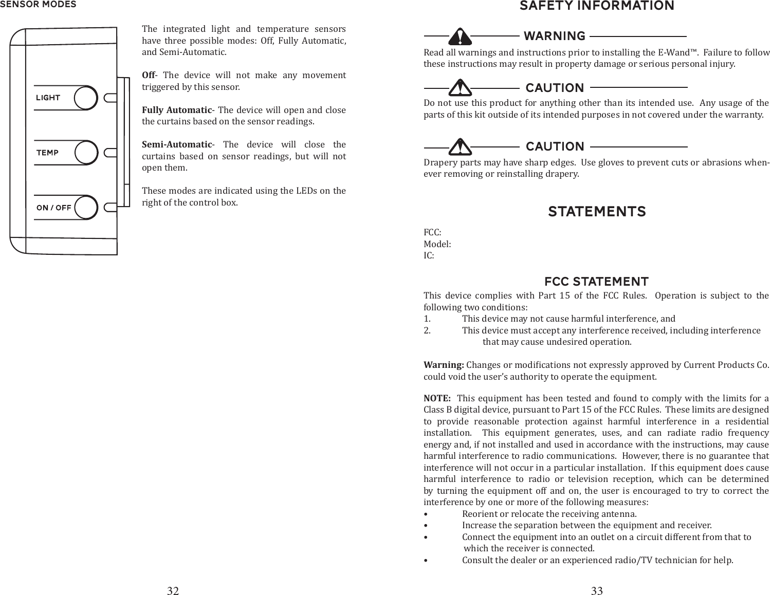 32 33Sensor ModesThe integrated light and temperature sensors have three possible modes: Off, Fully Automatic, and Semi-Automatic. Off- The device will not make any movement triggered by this sensor.Fully Automatic- The device will open and close the curtains based on the sensor readings.Semi-Automatic- The device will close the curtains based on sensor readings, but will not open them.These modes are indicated using the LEDs on the right of the control box.  StatementsSAFETY INFORMATIONRead all warnings and instructions prior to installing the E-Wand&trade;.  Failure to follow these instructions may result in property damage or serious personal injury.WARNINGDo not use this product for anything other than its intended use.  Any usage of the parts of this kit outside of its intended purposes in not covered under the warranty.CAUTIONDrapery parts may have sharp edges.  Use gloves to prevent cuts or abrasions when-ever removing or reinstalling drapery.CAUTIONFCC: Model: IC: FCC STATEMENTThis device complies with Part 15 of the FCC Rules.  Operation is subject to the following two conditions:1.  This device may not cause harmful interference, and2.  This device must accept any interference received, including interference                            that may cause undesired operation.Warning:could void the user&rsquo;s authority to operate the equipment.NOTE:  This equipment has been tested and found to comply with the limits for a Class B digital device, pursuant to Part 15 of the FCC Rules.  These limits are designed to provide reasonable protection against harmful interference in a residential installation.  This equipment generates, uses, and can radiate radio frequency energy and, if not installed and used in accordance with the instructions, may cause harmful interference to radio communications.  However, there is no guarantee that interference will not occur in a particular installation.  If this equipment does cause harmful interference to radio or television reception, which can be determined by turning the equipment off and on, the user is encouraged to try to correct the interference by one or more of the following measures:&bull;  Reorient or relocate the receiving antenna.&bull;  Increase the separation between the equipment and receiver.&bull;  Connect the equipment into an outlet on a circuit different from that to                    which the receiver is connected.&bull;  Consult the dealer or an experienced radio/TV technician for help.