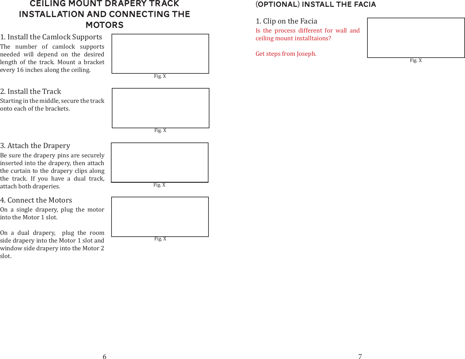 6 7Ceiling Mount DRapery Track Installation and connecting the motors1. Install the Camlock Supports2. Install the Track3. Attach the DraperyFig. XFig. XThe number of camlock supports needed will depend on the desired length of the track. Mount a bracket every 16 inches along the ceiling. Starting in the middle, secure the track onto each of the brackets.Be sure the drapery pins are securely inserted into the drapery, then attach the curtain to the drapery clips along the track. If you have a dual track, attach both draperies.4. Connect the MotorsOn a single drapery, plug the motor into the Motor 1 slot. On a dual drapery,  plug the room side drapery into the Motor 1 slot and window side drapery into the Motor 2 slot.  Fig. XFig. X1. Clip on the FaciaFig. XIs the process different for wall and ceiling mount installtaions?Get steps from Joseph.(Optional) Install the Facia