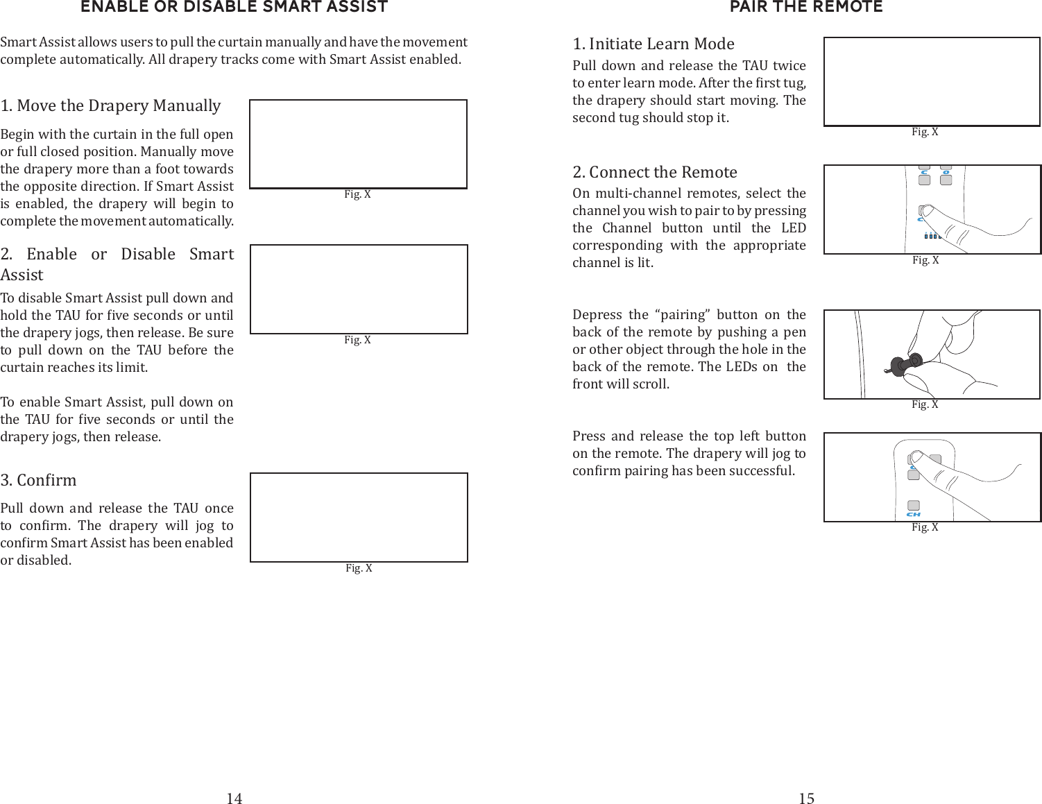 14 15Enable or disable smart assistSmart Assist allows users to pull the curtain manually and have the movement complete automatically. All drapery tracks come with Smart Assist enabled.1. Move the Drapery ManuallyBegin with the curtain in the full open or full closed position. Manually move the drapery more than a foot towards the opposite direction. If Smart Assist is enabled, the drapery will begin to complete the movement automatically. 2. Enable or Disable Smart AssistTo disable Smart Assist pull down and the drapery jogs, then release. Be sure to pull down on the TAU before the curtain reaches its limit.To enable Smart Assist, pull down on        drapery jogs, then release.Pull down and release the TAU once       or disabled. Fig. XFig. XFig. XPair the Remote 1. Initiate Learn ModePull down and release the TAU twice  the drapery should start moving. The second tug should stop it. 2. Connect the RemoteOn multi-channel remotes, select the channel you wish to pair to by pressing the Channel button until the LED corresponding with the appropriate channel is lit. Depress the &ldquo;pairing&rdquo; button on the back of the remote by pushing a pen or other object through the hole in the back of the remote. The LEDs on  the front will scroll. Press and release the top left button on the remote. The drapery will jog to Fig. XFig. XFig. XFig. X