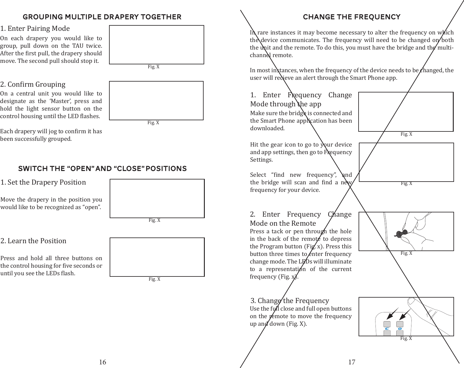 16 17Switch the &ldquo;Open&rdquo; and &ldquo;close&rdquo; Positions1. Set the Drapery PositionMove the drapery in the position you would like to be recognized as &ldquo;open&rdquo;. Fig. X2. Learn the PositionPress and hold all three buttons on Fig. XGrouping Multiple Drapery TogetherOn a central unit you would like to designate as the &lsquo;Master&rsquo;, press and hold the light sensor button on the been successfully grouped. 1. Enter Pairing ModeOn each drapery you would like to group, pull down on the TAU twice. move. The second pull should stop it. Fig. XFig. XChange the Frequency2. Enter Frequency Change Mode on the RemotePress a tack or pen through the hole in the back of the remote to depress the Program button (Fig. x). Press this button three times to enter frequency change mode. The LEDs will illuminate to a representation of the current frequency (Fig. x).In rare instances it may become necessary to alter the frequency on which the device communicates. The frequency will need to be changed on both the unit and the remote. To do this, you must have the bridge and the multi-channel remote.In most instances, when the frequency of the device needs to be changed, the user will recieve an alert through the Smart Phone app.Fig. XFig. X3. Change the FrequencyUse the full close and full open buttons on the remote to move the frequency up and down (Fig. X). 1. Enter Frequency Change Mode through the appMake sure the bridge is connected and the Smart Phone application has been downloaded. Fig. XHit the gear icon to go to your device and app settings, then go to Frequency Settings.           frequency for your device. Fig. X