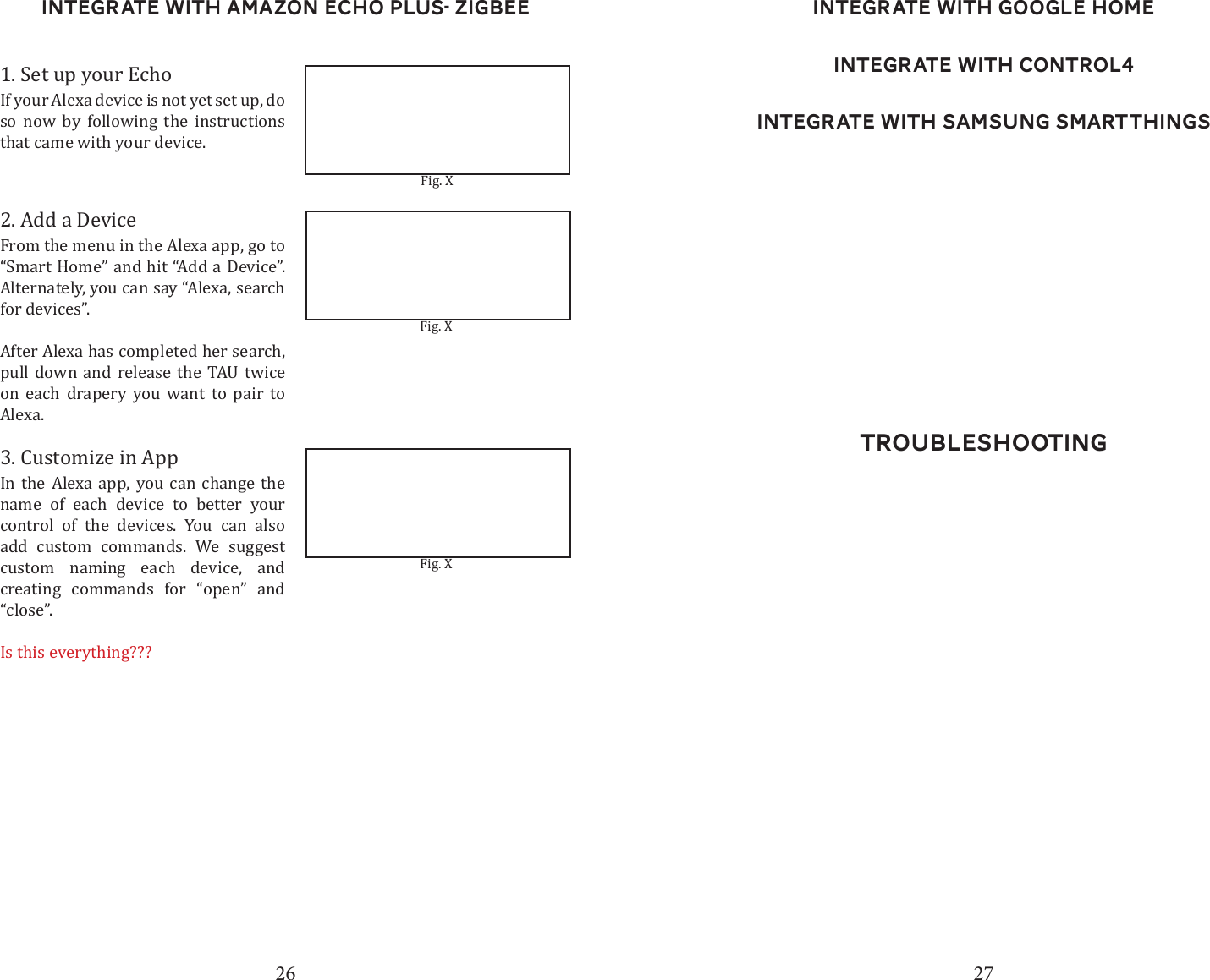 26 27Integrate with Amazon Echo Plus- ZigBee1. Set up your EchoIf your Alexa device is not yet set up, do so now by following the instructions that came with your device.2. Add a DeviceFrom the menu in the Alexa app, go to &ldquo;Smart Home&rdquo; and hit &ldquo;Add a Device&rdquo;. Alternately, you can say &ldquo;Alexa, search for devices&rdquo;. After Alexa has completed her search, pull down and release the TAU twice on each drapery you want to pair to Alexa.3. Customize in AppIn the Alexa app, you can change the name of each device to better your control of the devices. You can also add custom commands. We suggest custom naming each device, and creating commands for &ldquo;open&rdquo; and &ldquo;close&rdquo;.Is this everything???Fig. XFig. XFig. XTroubleshootingIntegrate with Google HomeIntegrate with Control4Integrate with Samsung SmartThings
