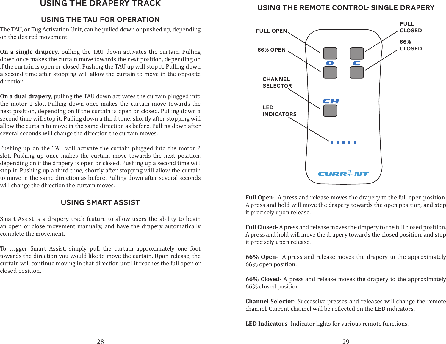 28 29Using the DRapery TrackUsing the TAU for OperationThe TAU, or Tug Activation Unit, can be pulled down or pushed up, depending on the desired movement. On a single drapery, pulling the TAU down activates the curtain. Pulling down once makes the curtain move towards the next position, depending on if the curtain is open or closed. Pushing the TAU up will stop it. Pulling down a second time after stopping will allow the curtain to move in the opposite direction.On a dual drapery, pulling the TAU down activates the curtain plugged into the motor 1 slot. Pulling down once makes the curtain move towards the next position, depending on if the curtain is open or closed. Pulling down a second time will stop it. Pulling down a third time, shortly after stopping will allow the curtain to move in the same direction as before. Pulling down after several seconds will change the direction the curtain moves. Pushing up on the TAU will activate the curtain plugged into the motor 2 slot. Pushing up once makes the curtain move towards the next position, depending on if the drapery is open or closed. Pushing up a second time will stop it. Pushing up a third time, shortly after stopping will allow the curtain to move in the same direction as before. Pulling down after several seconds will change the direction the curtain moves. Using Smart AssistSmart Assist is a drapery track feature to allow users the ability to begin an open or close movement manually, and have the drapery automatically complete the movement. To trigger Smart Assist, simply pull the curtain approximately one foot towards the direction you would like to move the curtain. Upon release, the curtain will continue moving in that direction until it reaches the full open or closed position. Using the Remote Control- Single DraperyChannel SelectorLED Indicators66% closedFull Closed66% OpenFull openFull Open-  A press and release moves the drapery to the full open position. A press and hold will move the drapery towards the open position, and stop it precisely upon release. Full Closed- A press and release moves the drapery to the full closed position.A press and hold will move the drapery towards the closed position, and stop it precisely upon release.66% Open-  A press and release moves the drapery to the approximately 66% open position.66% Closed- A press and release moves the drapery to the approximately   66% closed position.Channel Selector- Successive presses and releases will change the remote LED Indicators- Indicator lights for various remote functions.