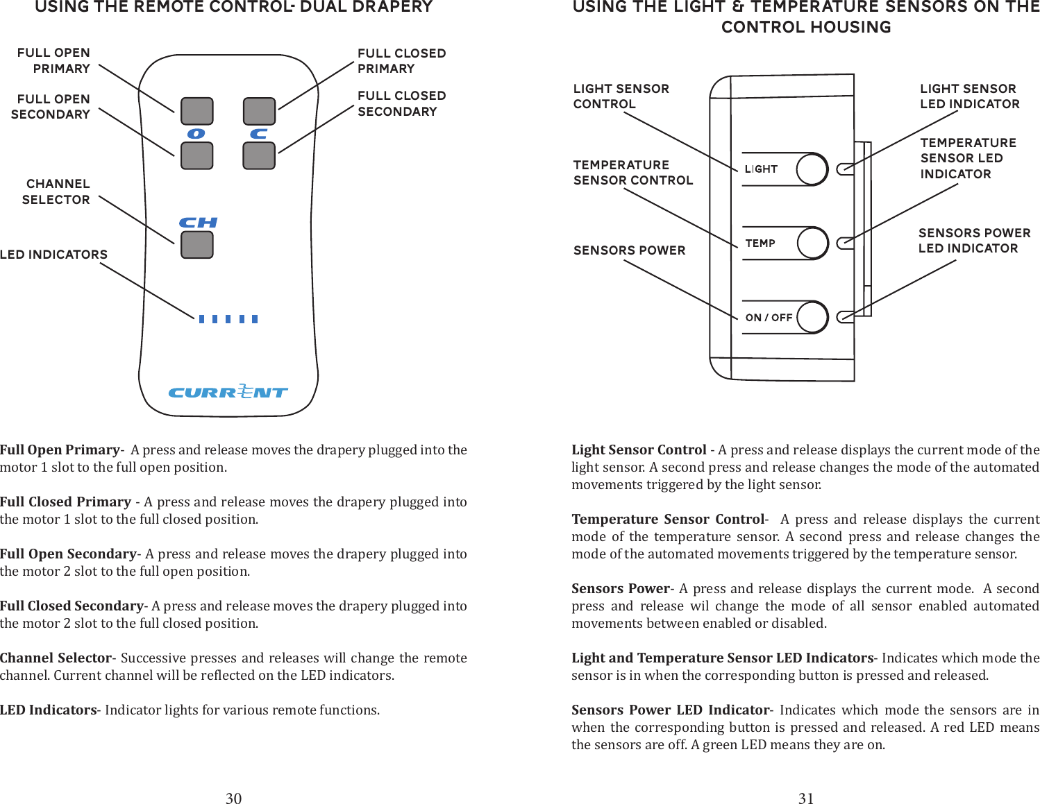 30 31Using the Remote Control- Dual DraperyChannel SelectorLED IndicatorsFull Closed secondaryFull Closed PrimaryFull Open secondaryFull open primaryFull Open Primary-  A press and release moves the drapery plugged into the motor 1 slot to the full open position. Full Closed Primary - A press and release moves the drapery plugged into the motor 1 slot to the full closed position.Full Open Secondary- A press and release moves the drapery plugged into the motor 2 slot to the full open position. Full Closed Secondary- A press and release moves the drapery plugged into the motor 2 slot to the full closed position.Channel Selector- Successive presses and releases will change the remote LED Indicators- Indicator lights for various remote functions.Using the Light &amp; Temperature Sensors on the control housingLight Sensor ControlTemperature Sensor ControlSensors PowerLight Sensor Control - A press and release displays the current mode of the light sensor. A second press and release changes the mode of the automated movements triggered by the light sensor. Temperature Sensor Control-  A press and release displays the current mode of the temperature sensor. A second press and release changes the mode of the automated movements triggered by the temperature sensor. Sensors Power- A press and release displays the current mode.  A second press and release wil change the mode of all sensor enabled automated movements between enabled or disabled.Light and Temperature Sensor LED Indicators- Indicates which mode the sensor is in when the corresponding button is pressed and released. Sensors Power LED Indicator- Indicates which mode the sensors are in when the corresponding button is pressed and released. A red LED means the sensors are off. A green LED means they are on. Light Sensor LED IndicatorTemperature Sensor LED IndicatorSensors Power LED Indicator