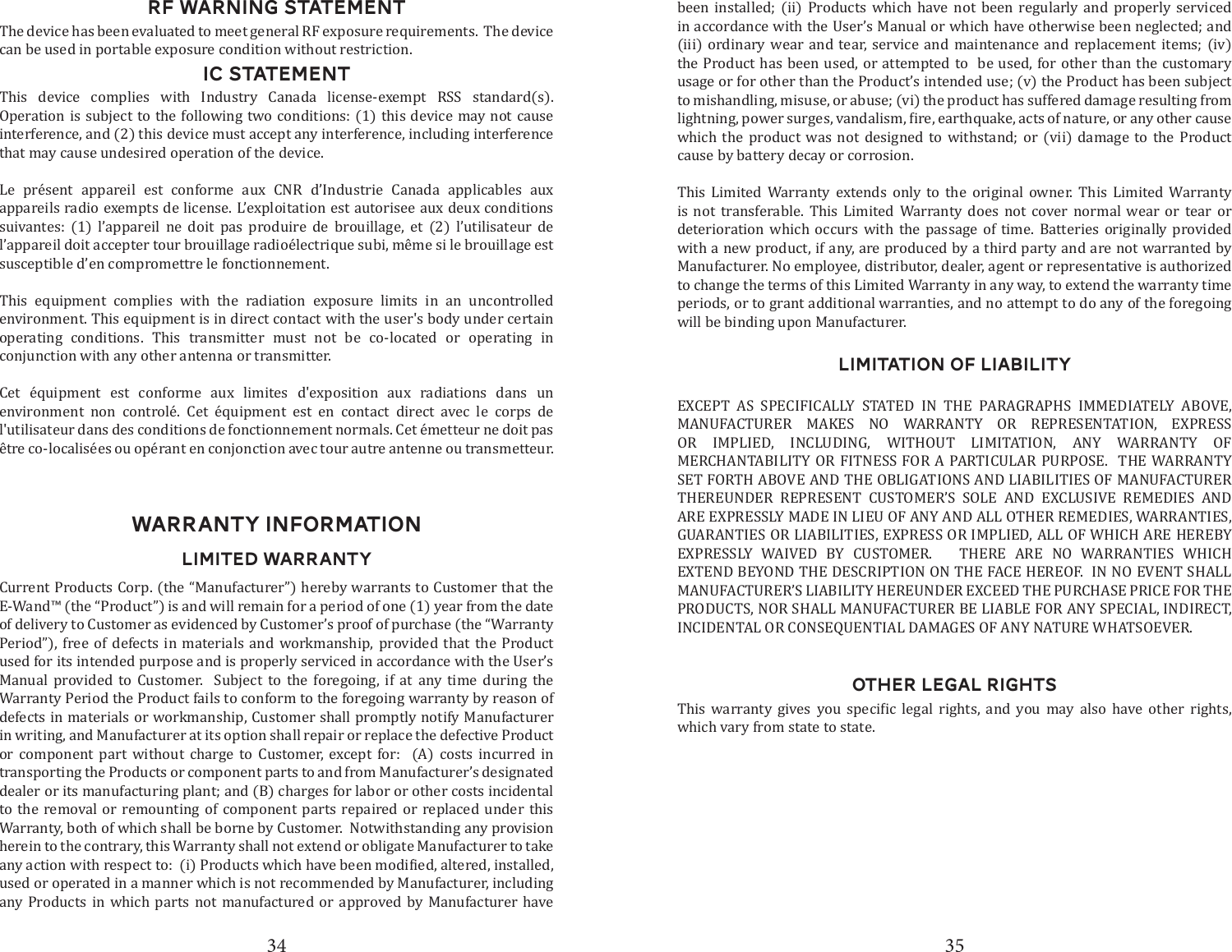 34 35RF WARNING STATEMENTThe device has been evaluated to meet general RF exposure requirements.  The device can be used in portable exposure condition without restriction.IC STATEMENTThis device complies with Industry Canada license-exempt RSS standard(s). Operation is subject to the following two conditions: (1) this device may not cause interference, and (2) this device must accept any interference, including interference that may cause undesired operation of the device. Le pr&eacute;sent appareil est conforme aux CNR d&rsquo;Industrie Canada applicables aux appareils radio exempts de license. L&rsquo;exploitation est autorisee aux deux conditions suivantes: (1) l&rsquo;appareil ne doit pas produire de brouillage, et (2) l&rsquo;utilisateur de l&rsquo;appareil doit accepter tour brouillage radio&eacute;lectrique subi, m&ecirc;me si le brouillage est susceptible d&rsquo;en compromettre le fonctionnement. This equipment complies with the radiation exposure limits in an uncontrolled environment. This equipment is in direct contact with the user's body under certain operating conditions. This transmitter must not be co-located or operating in conjunction with any other antenna or transmitter.Cet &eacute;quipment est conforme aux limites d'exposition aux radiations dans un environment non control&eacute;. Cet &eacute;quipment est en contact direct avec le corps de l'utilisateur dans des conditions de fonctionnement normals. Cet &eacute;metteur ne doit pas &ecirc;tre co-localis&eacute;es ou op&eacute;rant en conjonction avec tour autre antenne ou transmetteur. WARRANTY INFORMATIONLIMITED WARRANTYCurrent Products Corp. (the &ldquo;Manufacturer&rdquo;) hereby warrants to Customer that the E-Wand&trade; (the &ldquo;Product&rdquo;) is and will remain for a period of one (1) year from the date of delivery to Customer as evidenced by Customer&rsquo;s proof of purchase (the &ldquo;Warranty Period&rdquo;), free of defects in materials and workmanship, provided that the Product used for its intended purpose and is properly serviced in accordance with the User&rsquo;s Manual provided to Customer.  Subject to the foregoing, if at any time during the Warranty Period the Product fails to conform to the foregoing warranty by reason of defects in materials or workmanship, Customer shall promptly notify Manufacturer in writing, and Manufacturer at its option shall repair or replace the defective Product or component part without charge to Customer, except for:  (A) costs incurred in transporting the Products or component parts to and from Manufacturer&rsquo;s designated dealer or its manufacturing plant; and (B) charges for labor or other costs incidental to the removal or remounting of component parts repaired or replaced under this Warranty, both of which shall be borne by Customer.  Notwithstanding any provision herein to the contrary, this Warranty shall not extend or obligate Manufacturer to take used or operated in a manner which is not recommended by Manufacturer, including any Products in which parts not manufactured or approved by Manufacturer have LIMITATION OF LIABILITYEXCEPT AS SPECIFICALLY STATED IN THE PARAGRAPHS IMMEDIATELY ABOVE, MANUFACTURER MAKES NO WARRANTY OR REPRESENTATION, EXPRESS OR IMPLIED, INCLUDING, WITHOUT LIMITATION, ANY WARRANTY OF MERCHANTABILITY OR FITNESS FOR A PARTICULAR PURPOSE.  THE WARRANTY SET FORTH ABOVE AND THE OBLIGATIONS AND LIABILITIES OF MANUFACTURER THEREUNDER REPRESENT CUSTOMER&rsquo;S SOLE AND EXCLUSIVE REMEDIES AND ARE EXPRESSLY MADE IN LIEU OF ANY AND ALL OTHER REMEDIES, WARRANTIES, GUARANTIES OR LIABILITIES, EXPRESS OR IMPLIED, ALL OF WHICH ARE HEREBY EXPRESSLY WAIVED BY CUSTOMER.   THERE ARE NO WARRANTIES WHICH EXTEND BEYOND THE DESCRIPTION ON THE FACE HEREOF.  IN NO EVENT SHALL MANUFACTURER&rsquo;S LIABILITY HEREUNDER EXCEED THE PURCHASE PRICE FOR THE PRODUCTS, NOR SHALL MANUFACTURER BE LIABLE FOR ANY SPECIAL, INDIRECT, INCIDENTAL OR CONSEQUENTIAL DAMAGES OF ANY NATURE WHATSOEVER.OTHER LEGAL RIGHTS             which vary from state to state.been installed; (ii) Products which have not been regularly and properly serviced in accordance with the User&rsquo;s Manual or which have otherwise been neglected; and (iii) ordinary wear and tear, service and maintenance and replacement items; (iv) the Product has been used, or attempted to  be used, for other than the customary usage or for other than the Product&rsquo;s intended use; (v) the Product has been subject to mishandling, misuse, or abuse; (vi) the product has suffered damage resulting from which the product was not designed to withstand; or (vii) damage to the Product cause by battery decay or corrosion.This Limited Warranty extends only to the original owner. This Limited Warranty is not transferable. This Limited Warranty does not cover normal wear or tear or deterioration which occurs with the passage of time. Batteries originally provided with a new product, if any, are produced by a third party and are not warranted by Manufacturer. No employee, distributor, dealer, agent or representative is authorized to change the terms of this Limited Warranty in any way, to extend the warranty time periods, or to grant additional warranties, and no attempt to do any of the foregoing will be binding upon Manufacturer.