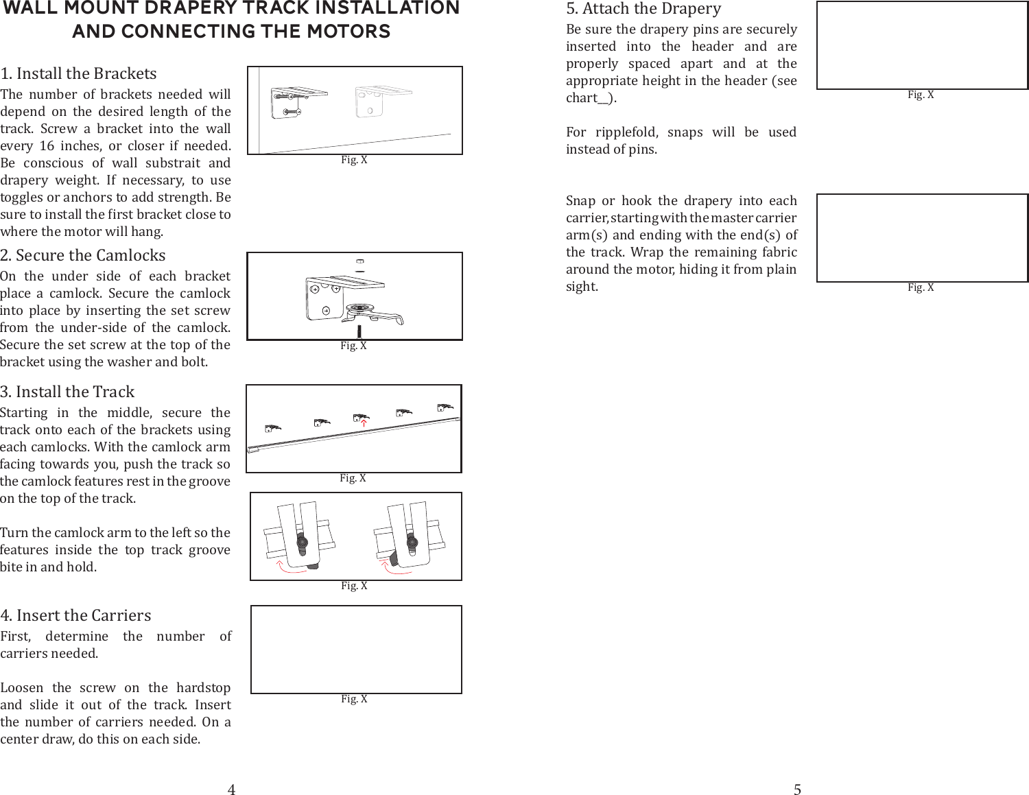 4 5Wall Mount DRapery Track Installation and connecting the motors1. Install the Brackets3. Install the Track5. Attach the DraperyFig. XThe number of brackets needed will depend on the desired length of the track. Screw a bracket into the wall every 16 inches, or closer if needed. Be conscious of wall substrait and drapery weight. If necessary, to use toggles or anchors to add strength. Be where the motor will hang.Starting in the middle, secure the track onto each of the brackets using each camlocks. With the camlock arm facing towards you, push the track so the camlock features rest in the groove on the top of the track. Turn the camlock arm to the left so the features inside the top track groove bite in and hold.Be sure the drapery pins are securely inserted into the header and are properly spaced apart and at the appropriate height in the header (see chart__). For ripplefold, snaps will be used instead of pins.Snap or hook the drapery into each carrier, starting with the master carrier arm(s) and ending with the end(s) of the track. Wrap the remaining fabric around the motor, hiding it from plain sight.Fig. XFig. X2. Secure the CamlocksOn the under side of each bracket place a camlock. Secure the camlock into place by inserting the set screw from the under-side of the camlock. Secure the set screw at the top of the bracket using the washer and bolt.Fig. X4. Insert the CarriersFirst, determine the number of carriers needed.Loosen the screw on the hardstop and slide it out of the track. Insert the number of carriers needed. On a center draw, do this on each side.Fig. XFig. XFig. X
