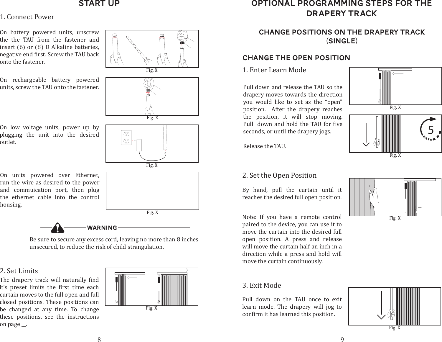 8 9Start up1. Connect PowerOn battery powered units, unscrew the the TAU from the fastener and insert (6) or (8) D Alkaline batteries, onto the fastener. Fig. XBe sure to secure any excess cord, leaving no more than 8 inches unsecured, to reduce the risk of child strangulation.Fig. XFig. XFig. XOn units powered over Ethernet, run the wire as desired to the power and commuication port, then plug the ethernet cable into the control housing.On low voltage units, power up by plugging the unit into the desired outlet. 2. Set Limits           curtain moves to the full open and full closed positions. These positions can be changed at any time. To change these positions, see the instructions on page __.Fig. XChange Positions on the drapery Track (Single)Change the open Position2. Set the Open PositionBy hand, pull the curtain until it reaches the desired full open position. 3. Exit ModePull down on the TAU once to exit learn mode. The drapery will jog to 1. Enter Learn ModePull down and release the TAU so the drapery moves towards the direction you would like to set as the &ldquo;open&rdquo; position.  After the drapery reaches the position, it will stop moving.         seconds, or until the drapery jogs.Release the TAU. Fig. XFig. XFig. XNote: If you have a remote control paired to the device, you can use it to move the curtain into the desired full open position. A press and release will move the curtain half an inch in a direction while a press and hold will move the curtain continuously. Fig. XOptional Programming steps for the Drapery TrackOn rechargeable battery powered units, screw the TAU onto the fastener.  