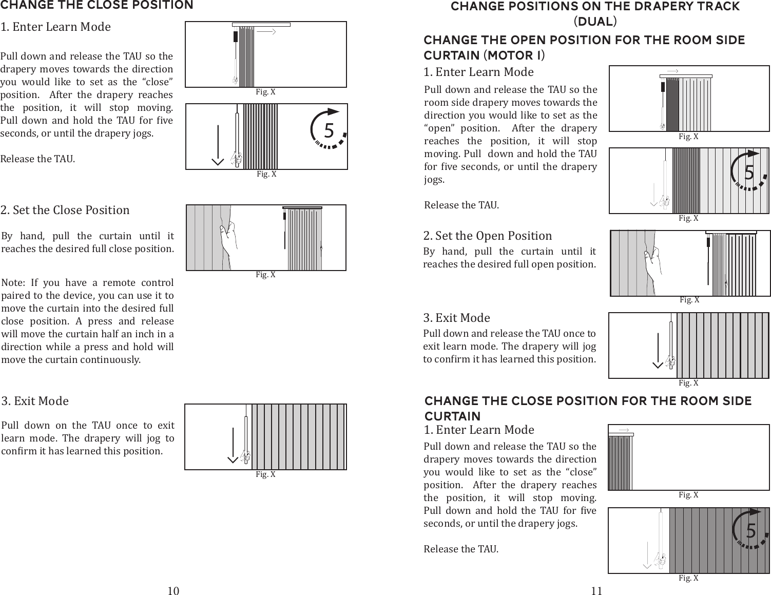 10 11Change the Close Position2. Set the Close Position3. Exit ModePull down on the TAU once to exit learn mode. The drapery will jog to 1. Enter Learn ModePull down and release the TAU so the drapery moves towards the direction you would like to set as the &ldquo;close&rdquo; position.  After the drapery reaches the position, it will stop moving.        seconds, or until the drapery jogs.Release the TAU. Fig. XFig. XNote: If you have a remote control paired to the device, you can use it to move the curtain into the desired full close position. A press and release will move the curtain half an inch in a direction while a press and hold will move the curtain continuously. By hand, pull the curtain until it reaches the desired full close position. Fig. XChange the open Position for the Room Side curtain (Motor 1)2. Set the Open PositionBy hand, pull the curtain until it  reaches the desired full open position. 3. Exit ModePull down and release the TAU once to exit learn mode. The drapery will jog 1. Enter Learn ModePull down and release the TAU so the room side drapery moves towards the direction you would like to set as the &ldquo;open&rdquo; position.  After the drapery reaches the position, it will stop moving. Pull  down and hold the TAU       jogs.Release the TAU. Change the Close Position for the room side curtain1. Enter Learn ModePull down and release the TAU so the drapery moves towards the direction you would like to set as the &ldquo;close&rdquo; position.  After the drapery reaches the position, it will stop moving.        seconds, or until the drapery jogs.Release the TAU. Fig. XFig. XFig. XFig. XFig. XChange Positions on the drapery Track (dual)Fig. XFig. X