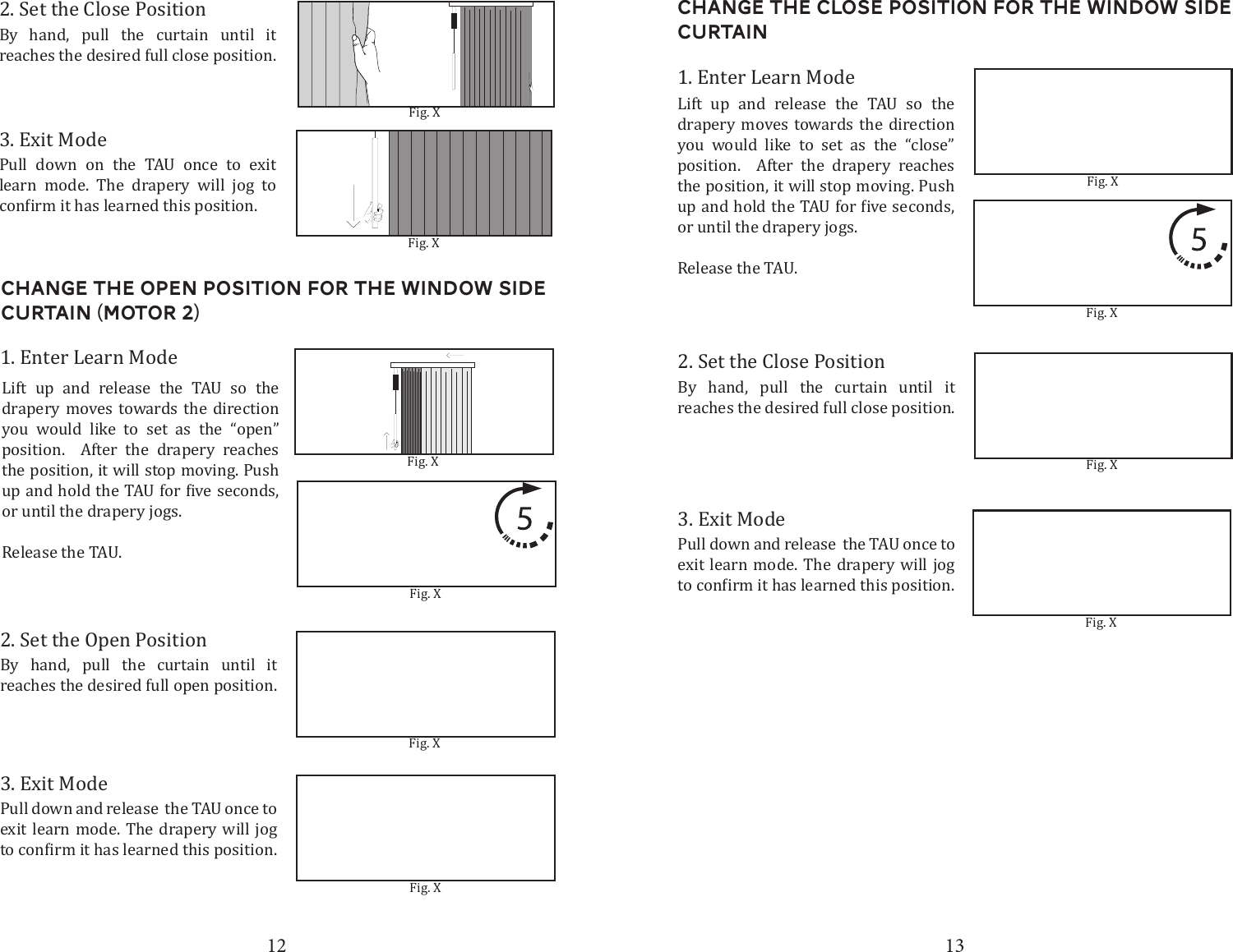 12 132. Set the Close PositionBy hand, pull the curtain until it  reaches the desired full close position. 3. Exit ModePull down on the TAU once to exit learn mode. The drapery will jog to Fig. XFig. XChange the open Position for the window side curtain (Motor 2)2. Set the Open PositionBy hand, pull the curtain until it reaches the desired full open position. 3. Exit ModePull down and release  the TAU once to exit learn mode. The drapery will jog 1. Enter Learn ModeLift up and release the TAU so the drapery moves towards the direction you would like to set as the &ldquo;open&rdquo; position.  After the drapery reaches the position, it will stop moving. Push or until the drapery jogs.Release the TAU. Fig. XFig. XFig. XFig. XChange the Close Position for the window side curtain2. Set the Close PositionBy hand, pull the curtain until it reaches the desired full close position. 3. Exit ModePull down and release  the TAU once to exit learn mode. The drapery will jog 1. Enter Learn ModeLift up and release the TAU so the drapery moves towards the direction you would like to set as the &ldquo;close&rdquo; position.  After the drapery reaches the position, it will stop moving. Push or until the drapery jogs.Release the TAU. Fig. XFig. XFig. XFig. X