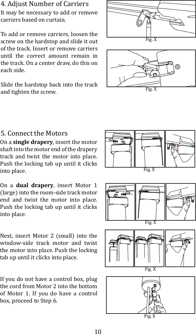105. Connect the MotorsFig. XOn a single drapery, insert the motor shaft into the motor end of the drapery track and twist the motor into place. Push the locking tab up until it clicks into place.On a dual drapery, insert Motor 1 (large) into the room-side track motor end and twist the motor into place. Push the locking tab up until it clicks into place.Next, insert Motor 2 (small) into the window-side track motor and twist the motor into place. Push the locking tab up until it clicks into place.If you do not have a control box, plug the cord from Motor 2 into the bottom of Motor 1. If you do have a control box, proceed to Step 6. Fig. XFig. XFig. X4. Adjust Number of CarriersIt may be necessary to add or remove carriers based on curtain.To add or remove carriers, loosen the screw on the hardstop and slide it out of the track. Insert or remove carriers until the correct amount remain in the track. On a center draw, do this on each side.Slide the hardstop back into the track and tighten the screw.Fig. XFig. X