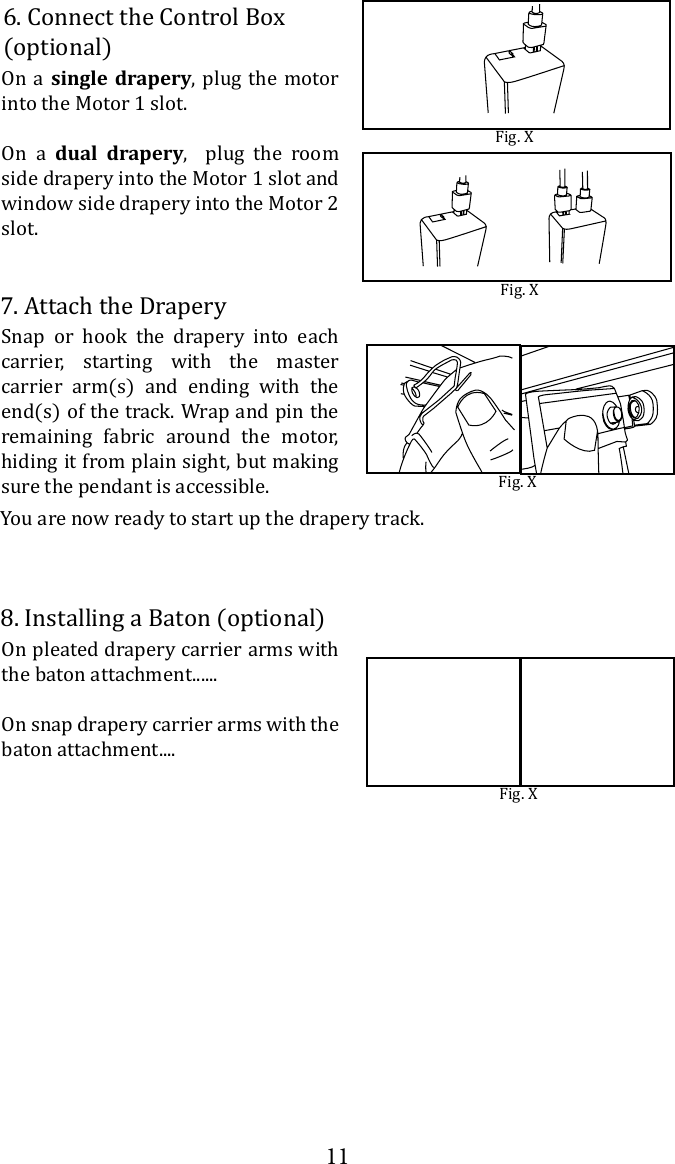 11On a single drapery, plug the motor into the Motor 1 slot. On a dual drapery,  plug the room side drapery into the Motor 1 slot and window side drapery into the Motor 2 slot.  6. Connect the Control Box (optional)Fig. XFig. X7. Attach the DraperyYou are now ready to start up the drapery track.Snap or hook the drapery into each carrier, starting with the master carrier arm(s) and ending with the end(s) of the track. Wrap and pin the remaining fabric around the motor, hiding it from plain sight, but making sure the pendant is accessible. Fig. X8. Installing a Baton (optional)On pleated drapery carrier arms with the baton attachment......On snap drapery carrier arms with the baton attachment....Fig. X