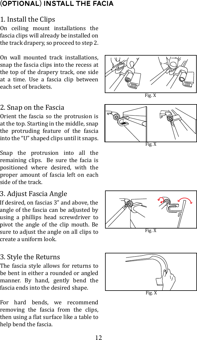 121. Install the Clips(Optional) Install the FaciaOn ceiling mount installations the fascia clips will already be installed on the track drapery, so proceed to step 2.On wall mounted track installations, snap the fascia clips into the recess at the top of the drapery track, one side        each set of brackets.Fig. X2. Snap on the FasciaOrient the fascia so the protrusion is at the top. Starting in the middle, snap the protruding feature of the fascia Snap the protrusion into all the remaining clips.  Be sure the facia is positioned where desired, with the proper amount of fascia left on each side of the track.3. Style the ReturnsThe fascia style allows for returns to be bent in either a rounded or angled manner. By hand, gently bend the fascia ends into the desired shape.For hard bends, we recommend removing the fascia from the clips, help bend the fascia.3. Adjust Fascia AngleIf desired, on fascias 3&rdquo; and above, the angle of the fascia can be adjusted by using a phillips head screwdriver to pivot the angle of the clip mouth. Be sure to adjust the angle on all clips to create a uniform look. Fig. XFig. XFig. X