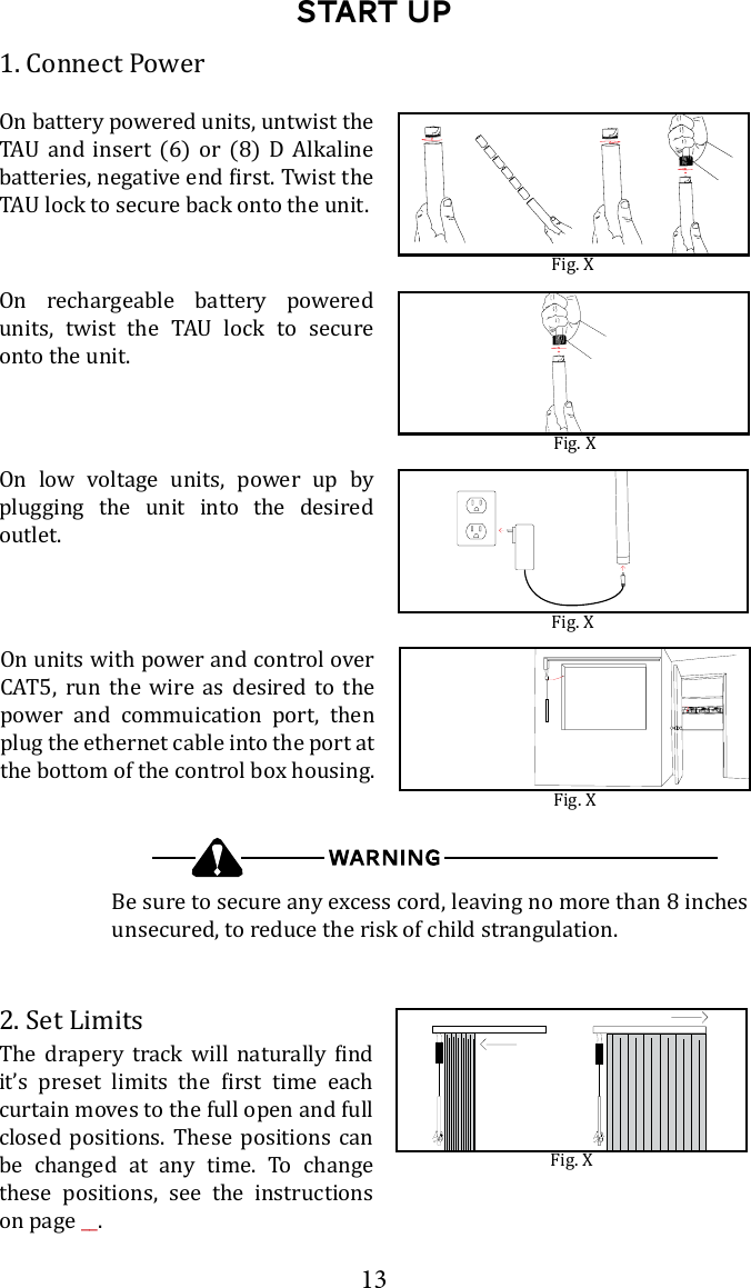 13Start up1. Connect PowerOn battery powered units, untwist the        Fig. XBe sure to secure any excess cord, leaving no more than 8 inches unsecured, to reduce the risk of child strangulation.Fig. XFig. XFig. XOn units with power and control over CAT5, run the wire as desired to the power and commuication port, then plug the ethernet cable into the port at the bottom of the control box housing.On low voltage units, power up by plugging the unit into the desired outlet. 2. Set Limits           curtain moves to the full open and full closed positions. These positions can be changed at any time. To change these positions, see the instructions on page __.Fig. XOn rechargeable battery powered       onto the unit.