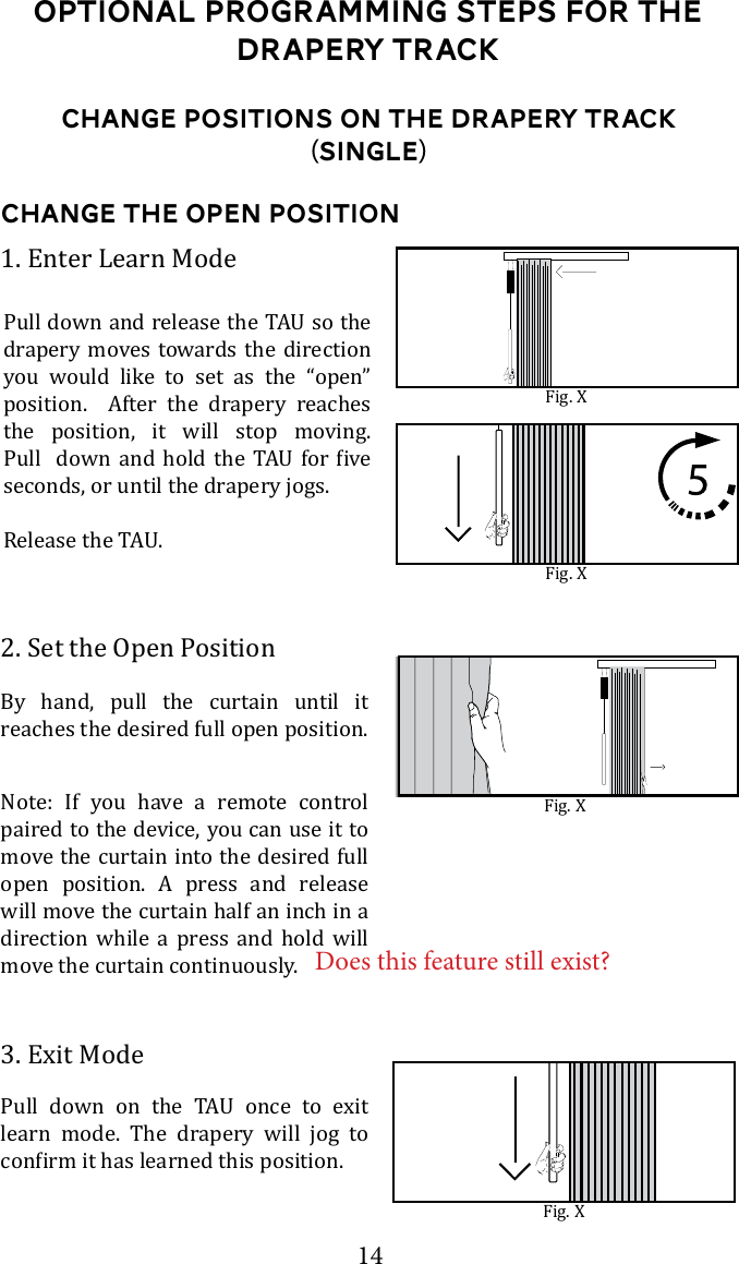 14Change Positions on the drapery Track (Single)Change the open Position2. Set the Open PositionBy hand, pull the curtain until it reaches the desired full open position. 3. Exit Mode       learn mode. The drapery will jog to 1. Enter Learn Modedrapery moves towards the direction you would like to set as the &ldquo;open&rdquo; position.  After the drapery reaches the position, it will stop moving.         seconds, or until the drapery jogs.Fig. XFig. XFig. XNote: If you have a remote control paired to the device, you can use it to move the curtain into the desired full open position. A press and release will move the curtain half an inch in a direction while a press and hold will move the curtain continuously. Fig. XOptional Programming steps for the Drapery TrackDoes this feature still exist?