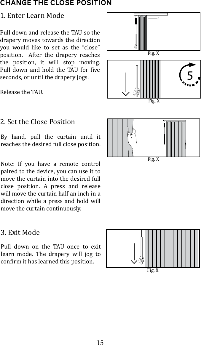 15Change the Close Position2. Set the Close Position3. Exit Mode       learn mode. The drapery will jog to 1. Enter Learn Modedrapery moves towards the direction you would like to set as the &ldquo;close&rdquo; position.  After the drapery reaches the position, it will stop moving.        seconds, or until the drapery jogs.Fig. XFig. XNote: If you have a remote control paired to the device, you can use it to move the curtain into the desired full close position. A press and release will move the curtain half an inch in a direction while a press and hold will move the curtain continuously. By hand, pull the curtain until it reaches the desired full close position. Fig. XFig. X