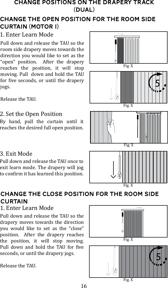 16Change the open Position for the Room Side curtain (Motor 1)2. Set the Open PositionBy hand, pull the curtain until it  reaches the desired full open position. 3. Exit Modeexit learn mode. The drapery will jog 1. Enter Learn Moderoom side drapery moves towards the direction you would like to set as the &ldquo;open&rdquo; position.  After the drapery reaches the position, it will stop       jogs.Change the Close Position for the room side curtain1. Enter Learn Modedrapery moves towards the direction you would like to set as the &ldquo;close&rdquo; position.  After the drapery reaches the position, it will stop moving.        seconds, or until the drapery jogs.Fig. XFig. XFig. XFig. XFig. XChange Positions on the drapery Track (dual)Fig. X
