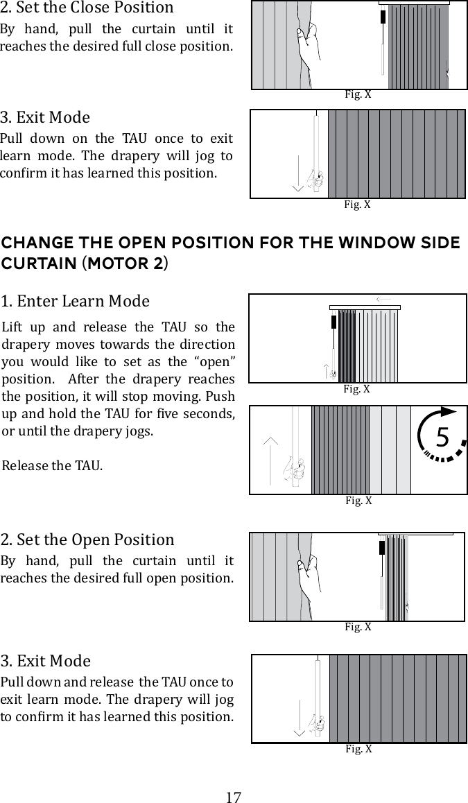 172. Set the Close PositionBy hand, pull the curtain until it  reaches the desired full close position. 3. Exit Mode       learn mode. The drapery will jog to Fig. XFig. XChange the open Position for the window side curtain (Motor 2)2. Set the Open PositionBy hand, pull the curtain until it reaches the desired full open position. 3. Exit Modeexit learn mode. The drapery will jog 1. Enter Learn Mode       drapery moves towards the direction you would like to set as the &ldquo;open&rdquo; position.  After the drapery reaches the position, it will stop moving. Push or until the drapery jogs.Fig. XFig. XFig. XFig. X