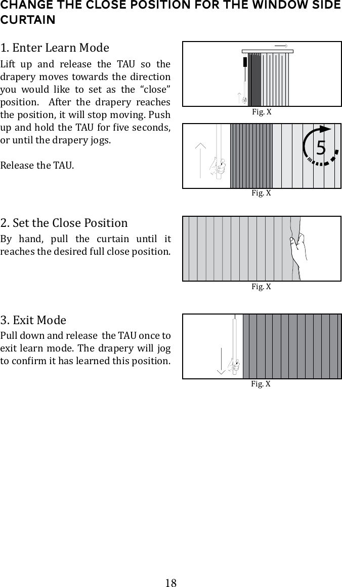 18Change the Close Position for the window side curtain2. Set the Close PositionBy hand, pull the curtain until it reaches the desired full close position. 3. Exit Modeexit learn mode. The drapery will jog 1. Enter Learn Mode       drapery moves towards the direction you would like to set as the &ldquo;close&rdquo; position.  After the drapery reaches the position, it will stop moving. Push or until the drapery jogs.Fig. XFig. XFig. XFig. X