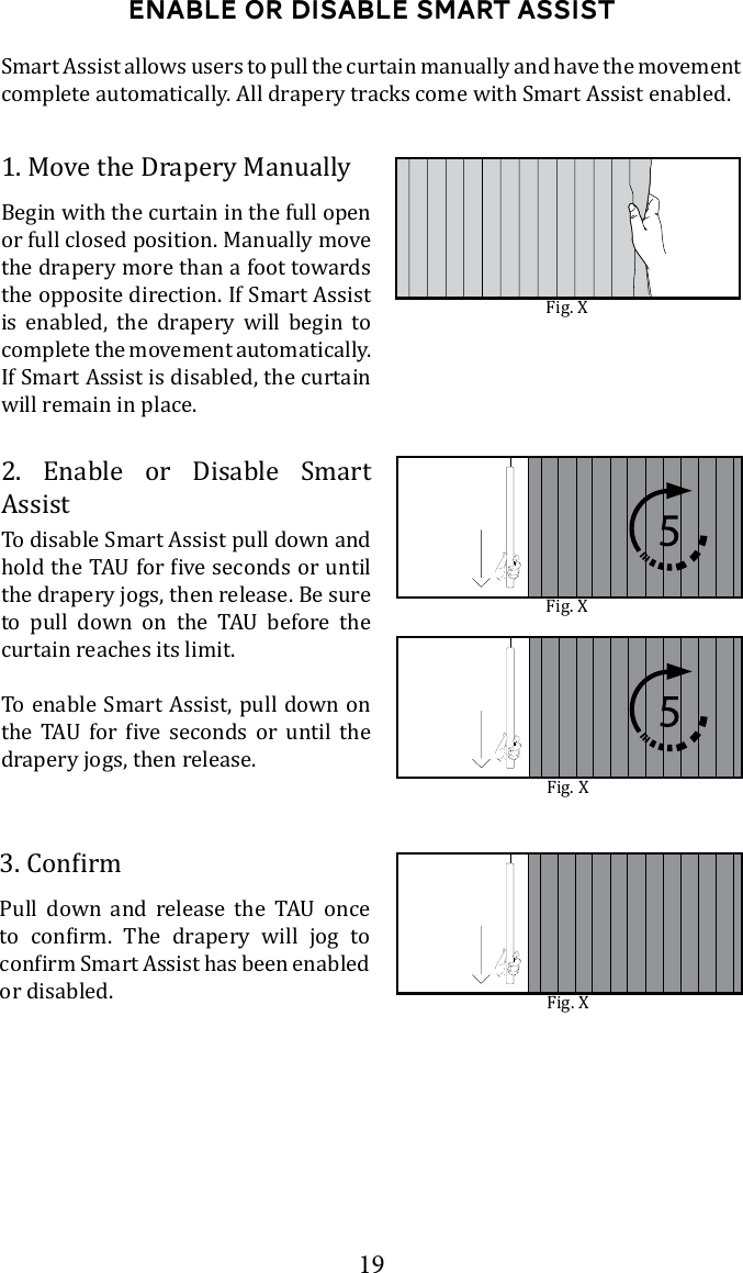 19Enable or disable smart assistSmart Assist allows users to pull the curtain manually and have the movement complete automatically. All drapery tracks come with Smart Assist enabled.1. Move the Drapery ManuallyBegin with the curtain in the full open or full closed position. Manually move the drapery more than a foot towards the opposite direction. If Smart Assist is enabled, the drapery will begin to complete the movement automatically.  If Smart Assist is disabled, the curtain will remain in place.2. Enable or Disable Smart AssistTo disable Smart Assist pull down and the drapery jogs, then release. Be sure        curtain reaches its limit.To enable Smart Assist, pull down on        drapery jogs, then release.            or disabled. Fig. XFig. XFig. XFig. X