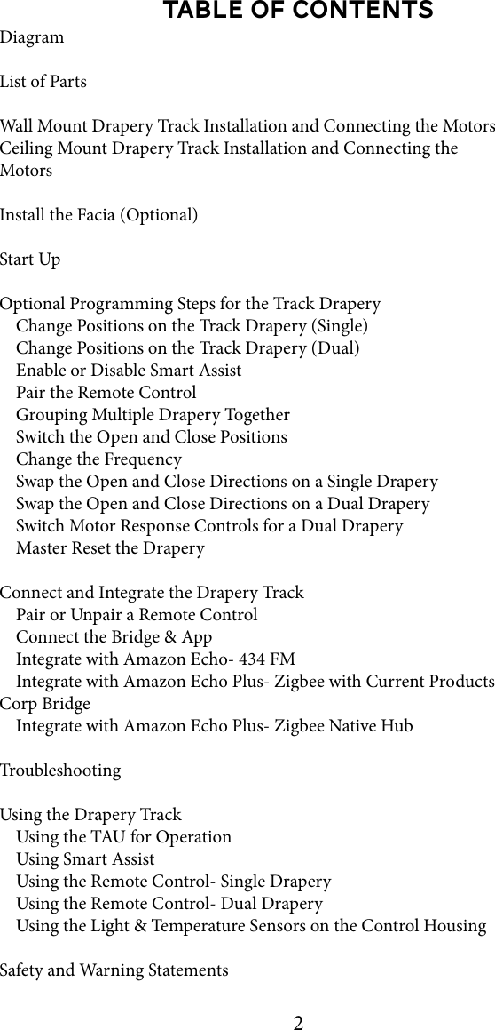 2TABLE OF CONTENTSDiagramList of PartsWall Mount Drapery Track Installation and Connecting the MotorsCeiling Mount Drapery Track Installation and Connecting the MotorsInstall the Facia (Optional)Start UpOptional Programming Steps for the Track Drapery    Change Positions on the Track Drapery (Single)    Change Positions on the Track Drapery (Dual)     Enable or Disable Smart Assist    Pair the Remote Control    Grouping Multiple Drapery Together    Switch the Open and Close Positions    Change the Frequency    Swap the Open and Close Directions on a Single Drapery    Swap the Open and Close Directions on a Dual Drapery    Switch Motor Response Controls for a Dual Drapery    Master Reset the DraperyConnect and Integrate the Drapery Track    Pair or Unpair a Remote Control    Connect the Bridge &amp; App    Integrate with Amazon Echo- 434 FM    Integrate with Amazon Echo Plus- Zigbee with Current Products Corp Bridge    Integrate with Amazon Echo Plus- Zigbee Native HubTroubleshootingUsing the Drapery Track    Using the TAU for Operation    Using Smart Assist    Using the Remote Control- Single Drapery    Using the Remote Control- Dual Drapery    Using the Light &amp; Temperature Sensors on the Control HousingSafety and Warning Statements