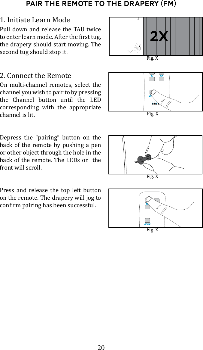 20Pair the Remote to the drapery (FM)1. Initiate Learn Mode      the drapery should start moving. The second tug should stop it. 2. Connect the RemoteOn multi-channel remotes, select the channel you wish to pair to by pressing the Channel button until the LED corresponding with the appropriate channel is lit. Depress the &ldquo;pairing&rdquo; button on the back of the remote by pushing a pen or other object through the hole in the back of the remote. The LEDs on  the front will scroll. Press and release the top left button on the remote. The drapery will jog to Fig. XFig. XFig. XFig. X2x