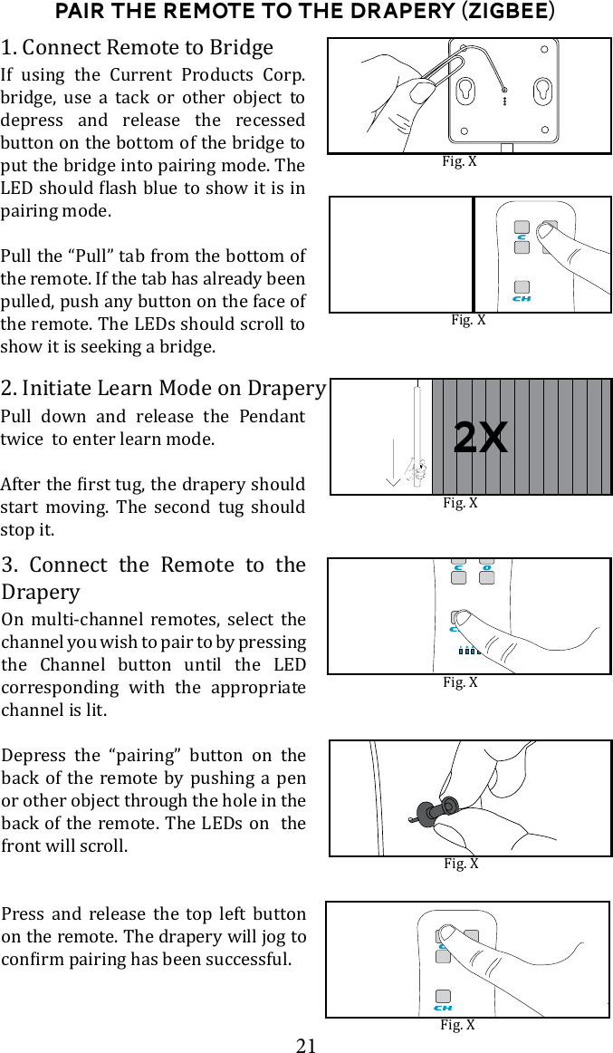 21Pair the Remote to the drapery (Zigbee)2. Initiate Learn Mode on DraperyPull down and release the Pendant twice  to enter learn mode. start moving. The second tug should stop it. 3. Connect the Remote to the DraperyOn multi-channel remotes, select the channel you wish to pair to by pressing the Channel button until the LED corresponding with the appropriate channel is lit. Depress the &ldquo;pairing&rdquo; button on the back of the remote by pushing a pen or other object through the hole in the back of the remote. The LEDs on  the front will scroll. Press and release the top left button on the remote. The drapery will jog to Fig. XFig. XFig. XFig. X2x1. Connect Remote to BridgeIf using the Current Products Corp. bridge, use a tack or other object to depress and release the recessed button on the bottom of the bridge to put the bridge into pairing mode. The pairing mode.Pull the &ldquo;Pull&rdquo; tab from the bottom of the remote. If the tab has already been pulled, push any button on the face of the remote. The LEDs should scroll to show it is seeking a bridge.Fig. XFig. X