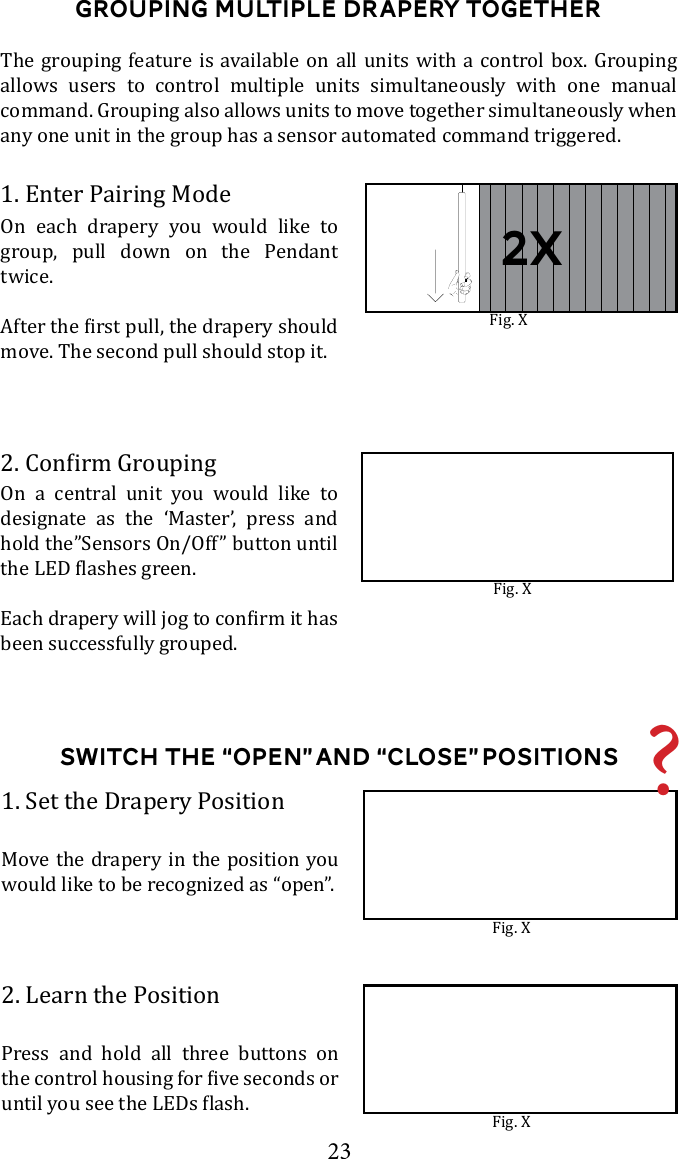 23Switch the &ldquo;Open&rdquo; and &ldquo;close&rdquo; Positions1. Set the Drapery PositionMove the drapery in the position you would like to be recognized as &ldquo;open&rdquo;. Fig. X2. Learn the PositionPress and hold all three buttons on Fig. XGrouping Multiple Drapery TogetherOn a central unit you would like to designate as the &lsquo;Master&rsquo;, press and hold the&rdquo;Sensors On/Off&rdquo; button until been successfully grouped. 1. Enter Pairing ModeOn each drapery you would like to group, pull down on the Pendant twice. move. The second pull should stop it. Fig. XFig. X?2x    allows users to control multiple units simultaneously with one manual any one unit in the group has a sensor automated command triggered. 