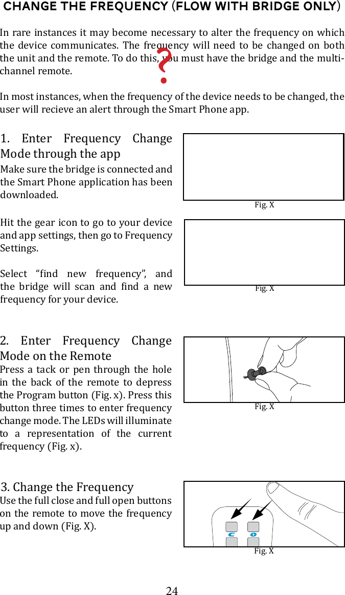 24Change the Frequency (FLOW with bridge ONLY)2. Enter Frequency Change Mode on the RemotePress a tack or pen through the hole in the back of the remote to depress the Program button (Fig. x). Press this button three times to enter frequency change mode. The LEDs will illuminate to a representation of the current frequency (Fig. x).In rare instances it may become necessary to alter the frequency on which the device communicates. The frequency will need to be changed on both the unit and the remote. To do this, you must have the bridge and the multi-channel remote.In most instances, when the frequency of the device needs to be changed, the user will recieve an alert through the Smart Phone app.Fig. XFig. X3. Change the Frequencyon the remote to move the frequency up and down (Fig. X). 1. Enter Frequency Change Mode through the appMake sure the bridge is connected and the Smart Phone application has been downloaded. Fig. XHit the gear icon to go to your device and app settings, then go to Frequency Settings.           frequency for your device. Fig. X?