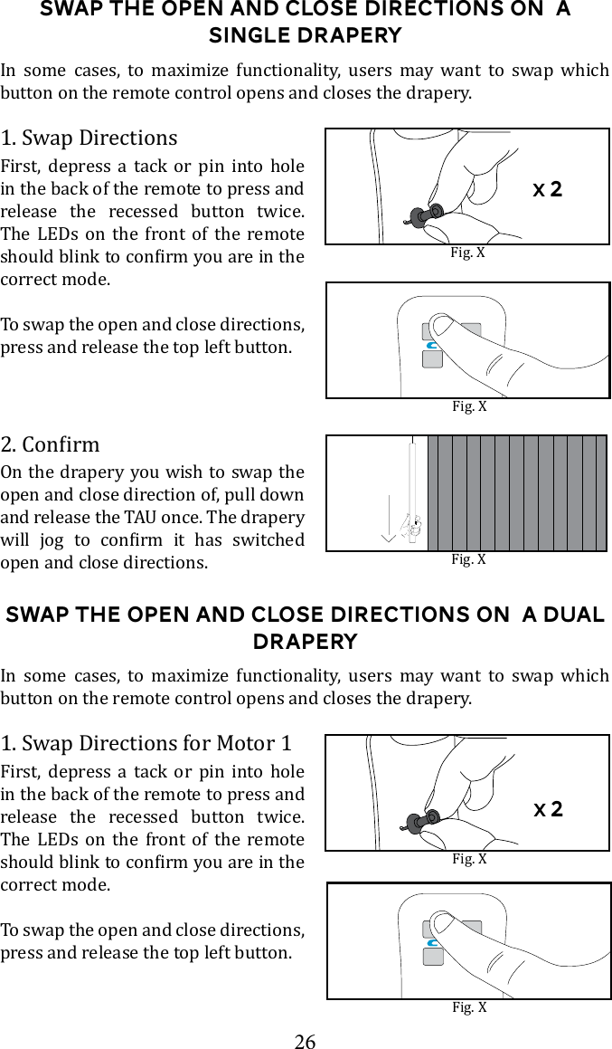 26Swap the Open and Close Directions on  a single draperyIn some cases, to maximize functionality, users may want to swap which button on the remote control opens and closes the drapery. Fig. X1. Swap DirectionsFirst, depress a tack or pin into hole in the back of the remote to press and release the recessed button twice. The LEDs on the front of the remote correct mode. To swap the open and close directions, press and release the top left button.On the drapery you wish to swap the open and close direction of, pull down        open and close directions. Fig. XSwap the Open and Close Directions on  a Dual draperyIn some cases, to maximize functionality, users may want to swap which button on the remote control opens and closes the drapery. Fig. X1. Swap Directions for Motor 1First, depress a tack or pin into hole in the back of the remote to press and release the recessed button twice. The LEDs on the front of the remote correct mode. To swap the open and close directions, press and release the top left button.Fig. XFig. Xx 2x 2
