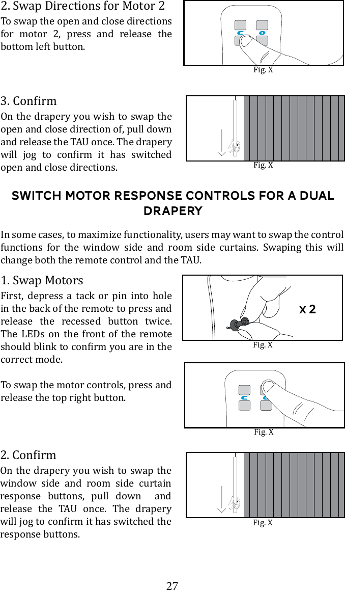 27Switch motor response Controls for a dual draperyOn the drapery you wish to swap the open and close direction of, pull down        open and close directions. Fig. XFig. X2. Swap Directions for Motor 2To swap the open and close directions for motor 2, press and release the bottom left button.Fig. X1. Swap MotorsFirst, depress a tack or pin into hole in the back of the remote to press and release the recessed button twice. The LEDs on the front of the remote correct mode. To swap the motor controls, press and release the top right button.In some cases, to maximize functionality, users may want to swap the control functions for the window side and room side curtains. Swaping this will On the drapery you wish to swap the window side and room side curtain response buttons, pull down  and      response buttons.Fig. XFig. Xx 2