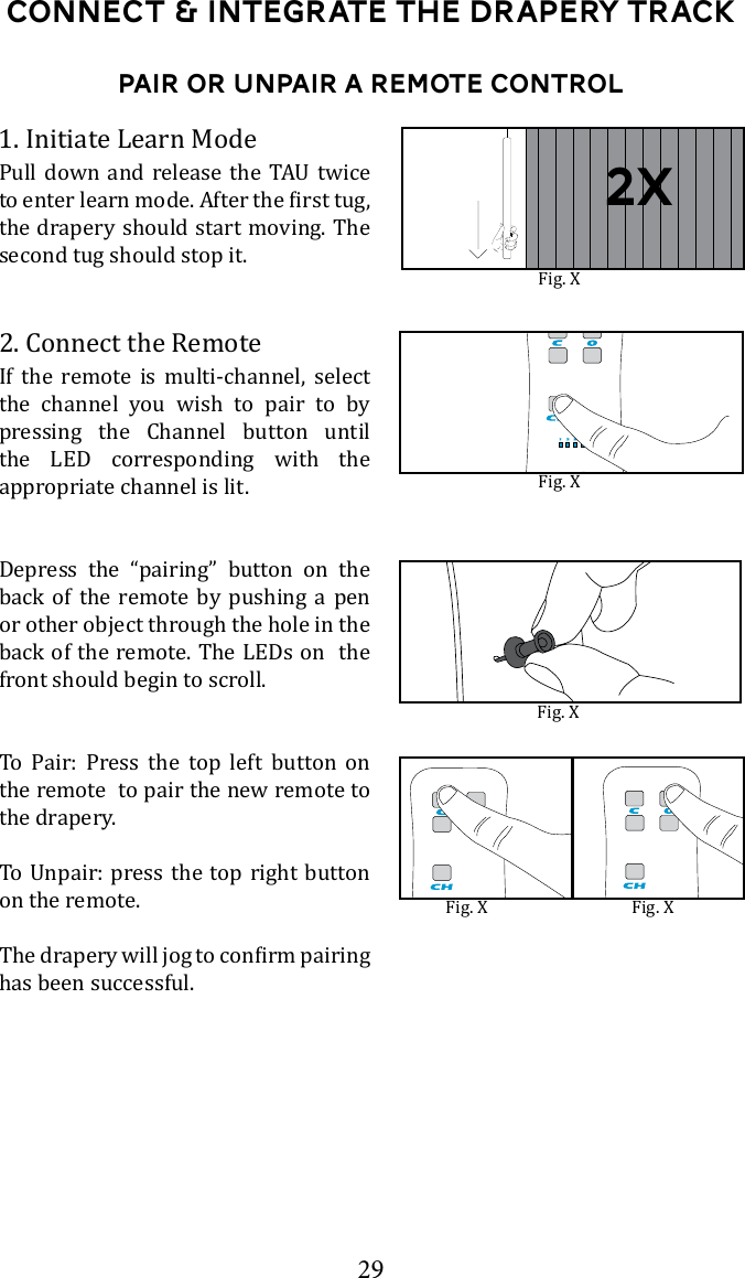 29Connect &amp; Integrate the drapery TrackPair or Unpair A Remote Control1. Initiate Learn Mode      the drapery should start moving. The second tug should stop it. 2. Connect the RemoteIf the remote is multi-channel, select the channel you wish to pair to by pressing the Channel button until the LED corresponding with the appropriate channel is lit. Depress the &ldquo;pairing&rdquo; button on the back of the remote by pushing a pen or other object through the hole in the back of the remote. The LEDs on  the front should begin to scroll. To Pair: Press the top left button on the remote  to pair the new remote to the drapery. on the remote.has been successful.  Fig. XFig. XFig. XFig. X Fig. X2x