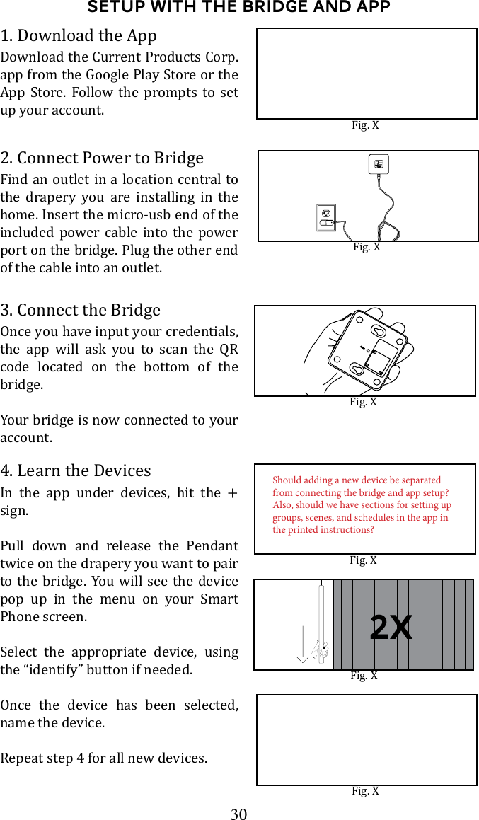 30Setup with the bridge and app1. Download the AppDownload the Current Products Corp. App Store. Follow the prompts to set up your account.3. Connect the BridgeOnce you have input your credentials, the app will ask you to scan the QR code located on the bottom of the bridge.Your bridge is now connected to your account.2. Connect Power to BridgeFind an outlet in a location central to the drapery you are installing in the home. Insert the micro-usb end of the included power cable into the power port on the bridge. Plug the other end of the cable into an outlet. 4. Learn the DevicesIn the app under devices, hit the + sign. Pull down and release the Pendant twice on the drapery you want to pair to the bridge. You will see the device pop up in the menu on your Smart Phone screen. Select the appropriate device, using the &ldquo;identify&rdquo; button if needed. Once the device has been selected, name the device. Repeat step 4 for all new devices.Fig. XFig. XFig. XFig. XFig. XFig. XShould adding a new device be separated from connecting the bridge and app setup? Also, should we have sections for setting up groups, scenes, and schedules in the app in the printed instructions?2x