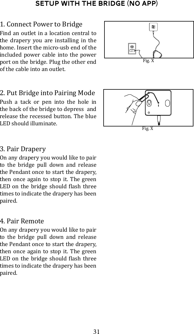 31Setup with the bridge (No App)1. Connect Power to BridgeFind an outlet in a location central to the drapery you are installing in the home. Insert the micro-usb end of the included power cable into the power port on the bridge. Plug the other end of the cable into an outlet. Fig. XFig. XPush a tack or pen into the hole in the back of the bridge to depress  and release the recessed button. The blue LED should illuminate.2. Put Bridge into Pairing ModeOn any drapery you would like to pair to the bridge pull down and release the Pendant once to start the drapery, then once again to stop it. The green     times to indicate the drapery has been paired.3. Pair DraperyOn any drapery you would like to pair to the bridge pull down and release the Pendant once to start the drapery, then once again to stop it. The green     times to indicate the drapery has been paired.4. Pair Remote