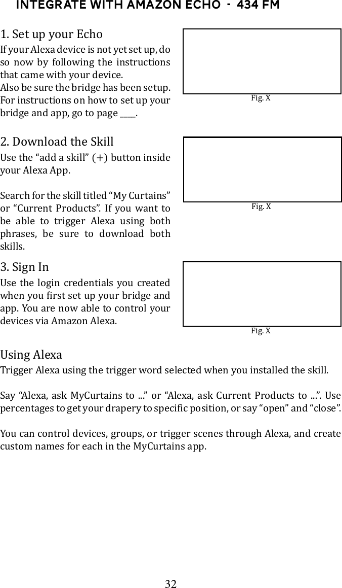 32Integrate with Amazon Echo  -  434 FM1. Set up your EchoIf your Alexa device is not yet set up, do so now by following the instructions that came with your device.Also be sure the bridge has been setup. For instructions on how to set up your bridge and app, go to page ____. 2. Download the Skillyour Alexa App. Search for the skill titled &ldquo;My Curtains&rdquo; or &ldquo;Current Products&rdquo;. If you want to be able to trigger Alexa using both phrases, be sure to download both skills.3. Sign In app. You are now able to control your devices via Amazon Alexa.Trigger Alexa using the trigger word selected when you installed the skill.      You can control devices, groups, or trigger scenes through Alexa, and create custom names for each in the MyCurtains app.Fig. XFig. XFig. X