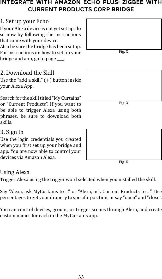 33Integrate with Amazon Echo Plus- ZigBee with Current Products corp bridge1. Set up your EchoIf your Alexa device is not yet set up, do so now by following the instructions that came with your device.Also be sure the bridge has been setup. For instructions on how to set up your bridge and app, go to page ____. 2. Download the Skillyour Alexa App. Search for the skill titled &ldquo;My Curtains&rdquo; or &ldquo;Current Products&rdquo;. If you want to be able to trigger Alexa using both phrases, be sure to download both skills.3. Sign In app. You are now able to control your devices via Amazon Alexa.Trigger Alexa using the trigger word selected when you installed the skill.      You can control devices, groups, or trigger scenes through Alexa, and create custom names for each in the MyCurtains app.Fig. XFig. XFig. X