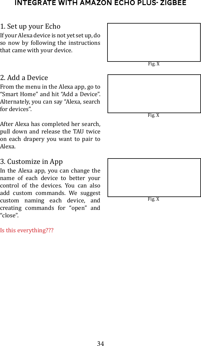 34Integrate with Amazon Echo Plus- ZigBee1. Set up your EchoIf your Alexa device is not yet set up, do so now by following the instructions that came with your device.2. Add a DeviceFrom the menu in the Alexa app, go to &ldquo;Smart Home&rdquo; and hit &ldquo;Add a Device&rdquo;. Alternately, you can say &ldquo;Alexa, search for devices&rdquo;. After Alexa has completed her search,       on each drapery you want to pair to Alexa.3. Customize in AppIn the Alexa app, you can change the name of each device to better your control of the devices. You can also add custom commands. We suggest custom naming each device, and creating commands for &ldquo;open&rdquo; and &ldquo;close&rdquo;.Is this everything???Fig. XFig. XFig. X