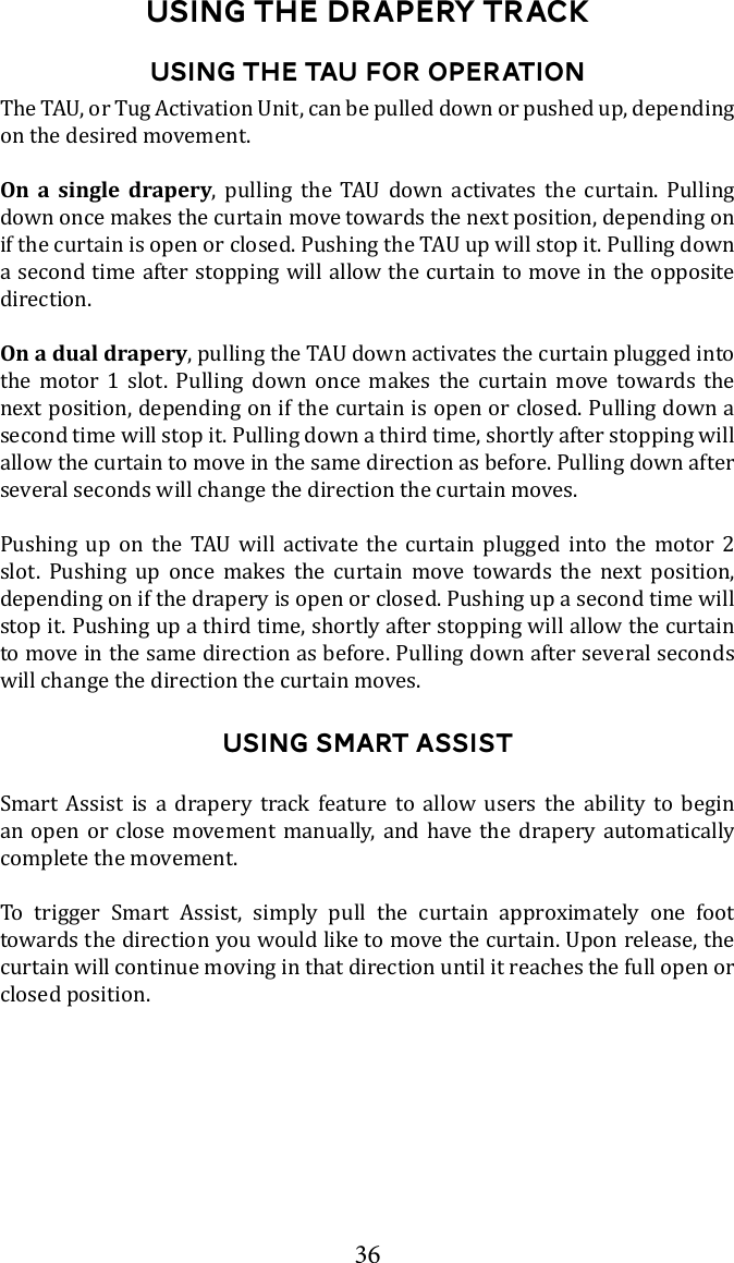 36Using the DRapery TrackUsing the TAU for Operationon the desired movement. On a single drapery        down once makes the curtain move towards the next position, depending on a second time after stopping will allow the curtain to move in the opposite direction.On a dual draperythe motor 1 slot. Pulling down once makes the curtain move towards the next position, depending on if the curtain is open or closed. Pulling down a second time will stop it. Pulling down a third time, shortly after stopping will allow the curtain to move in the same direction as before. Pulling down after several seconds will change the direction the curtain moves.              slot. Pushing up once makes the curtain move towards the next position, depending on if the drapery is open or closed. Pushing up a second time will stop it. Pushing up a third time, shortly after stopping will allow the curtain to move in the same direction as before. Pulling down after several seconds will change the direction the curtain moves. Using Smart AssistSmart Assist is a drapery track feature to allow users the ability to begin an open or close movement manually, and have the drapery automatically complete the movement. To trigger Smart Assist, simply pull the curtain approximately one foot curtain will continue moving in that direction until it reaches the full open or closed position. 