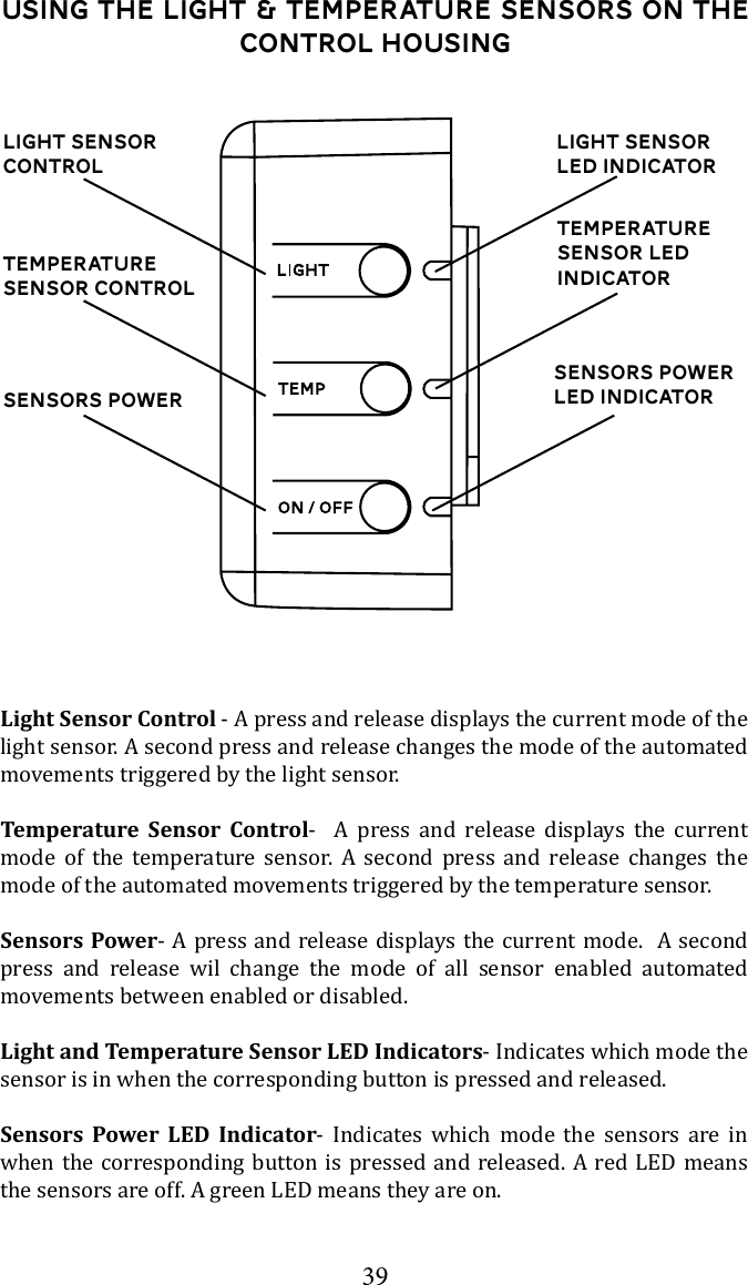 39Using the Light &amp; Temperature Sensors on the control housingLight Sensor ControlTemperature Sensor ControlSensors PowerLight Sensor Control - A press and release displays the current mode of the light sensor. A second press and release changes the mode of the automated movements triggered by the light sensor. Temperature Sensor Control-  A press and release displays the current mode of the temperature sensor. A second press and release changes the mode of the automated movements triggered by the temperature sensor. Sensors Power- A press and release displays the current mode.  A second press and release wil change the mode of all sensor enabled automated movements between enabled or disabled.Light and Temperature Sensor LED Indicators- Indicates which mode the sensor is in when the corresponding button is pressed and released. Sensors Power LED Indicator- Indicates which mode the sensors are in when the corresponding button is pressed and released. A red LED means the sensors are off. A green LED means they are on. Light Sensor LED IndicatorTemperature Sensor LED IndicatorSensors Power LED Indicator
