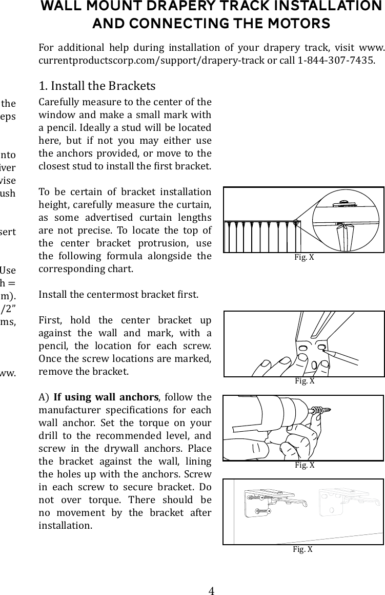 4Wall Mount DRapery Track Installation and connecting the motors1. Install the BracketsFig. XFor additional help during installation of your drapery track, visit www.currentproductscorp.com/support/drapery-track or call 1-844-307-7435.Carefully measure to the center of the window and make a small mark with a pencil. Ideally a stud will be located here, but if not you may either use the anchors provided, or move to the To be certain of bracket installation height, carefully measure the curtain, as some advertised curtain lengths are not precise. To locate the top of the center bracket protrusion, use the following formula alongside the corresponding chart.First, hold the center bracket up against the wall and mark, with a pencil, the location for each screw. Once the screw locations are marked, remove the bracket.A)  If using wall anchors, follow the    wall anchor. Set the torque on your drill to the recommended level, and screw in the drywall anchors. Place the bracket against the wall, lining the holes up with the anchors. Screw in each screw to secure bracket. Do not over torque. There should be no movement by the bracket after installation. Fig. XFig. X(For the anchors included with the drapery track, follow the below steps from the manufacturer&rsquo;s website: Press tip of SnapSkru anchor into drywall using #2 Phillips screwdriver or screw gun. Drive anchor clockwise      with wall.Place item over anchor and insert screw.      screw with minimum thread length = thickness of item + 1-1/4&rdquo; (32mm). Maximum item thickness with 1-1/2&rdquo; long screw: 3/4&rdquo;. For thicker items, use a longer screw.  For more information, visit www.toggler.com. Fig. X
